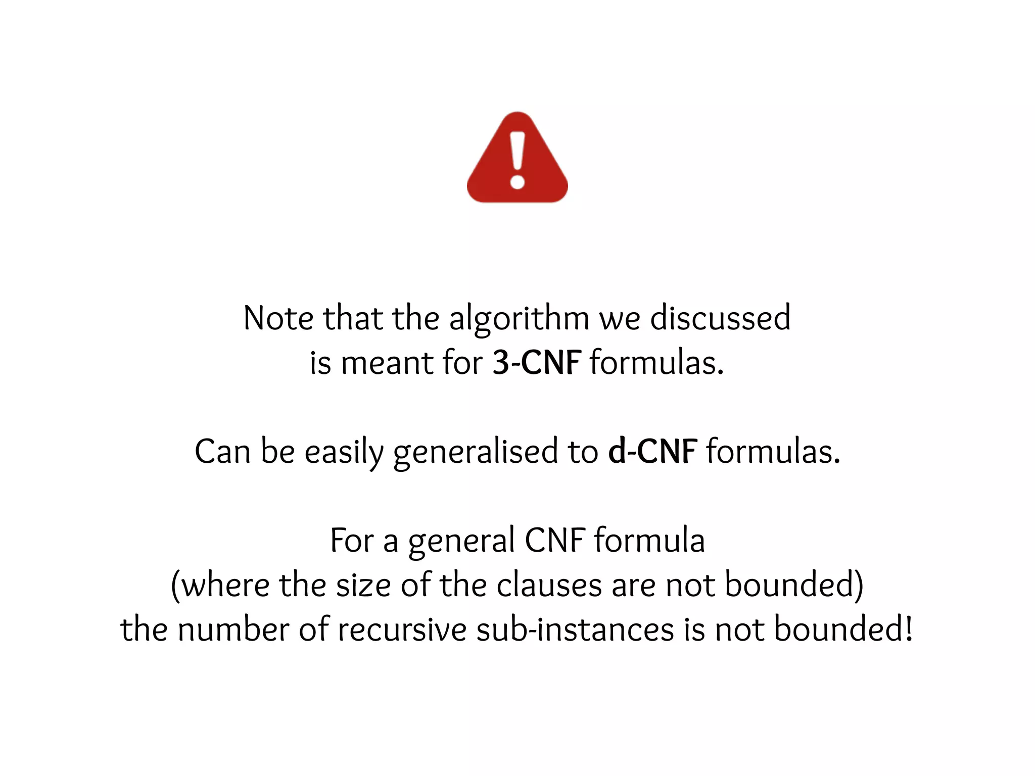 Note that the algorithm we discussed
is meant for 3-CNF formulas.
Can be easily generalised to d-CNF formulas.
For a general CNF formula
(where the size of the clauses are not bounded)
the number of recursive sub-instances is not bounded!
 