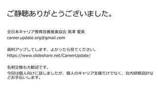 ご静聴ありがとうございました。
全日本キャリア教育改善推進協会 尾澤 愛実
career.update.org@gmail.com
資料アップしてします、よかったら見てください。
https://www.slideshare.net/CareerUpdate/
名刺交換も大歓迎です。
今回は個人向けに話しましたが、個人のキャリア支援だけでなく、社内研修設計な
どお手伝いします。
 