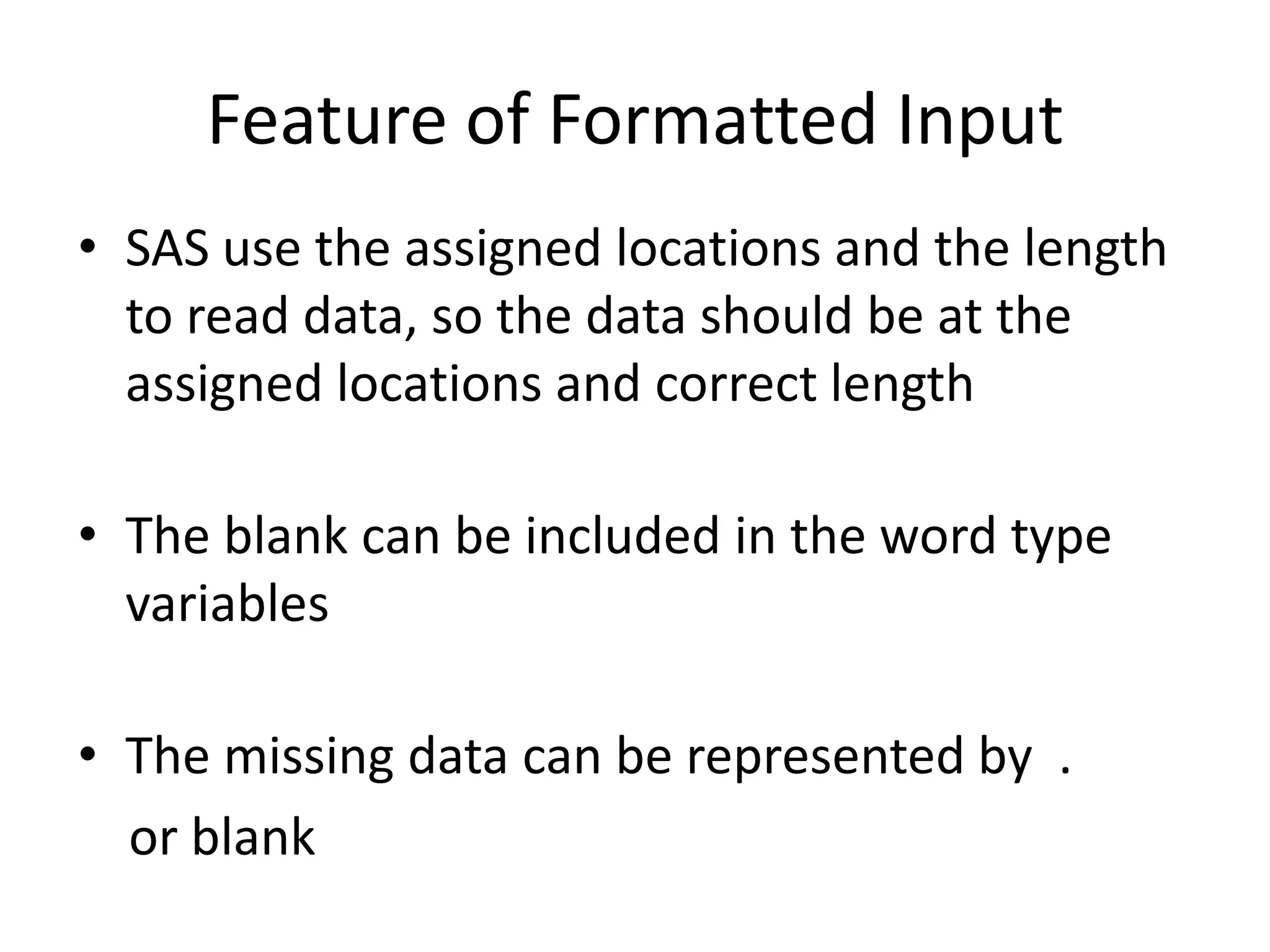 Feature of Formatted Input
• SAS use the assigned locations and the length
  to read data, so the data should be at the
  assigned locations and correct length

• The blank can be included in the word type
  variables

• The missing data can be represented by .
  or blank
 