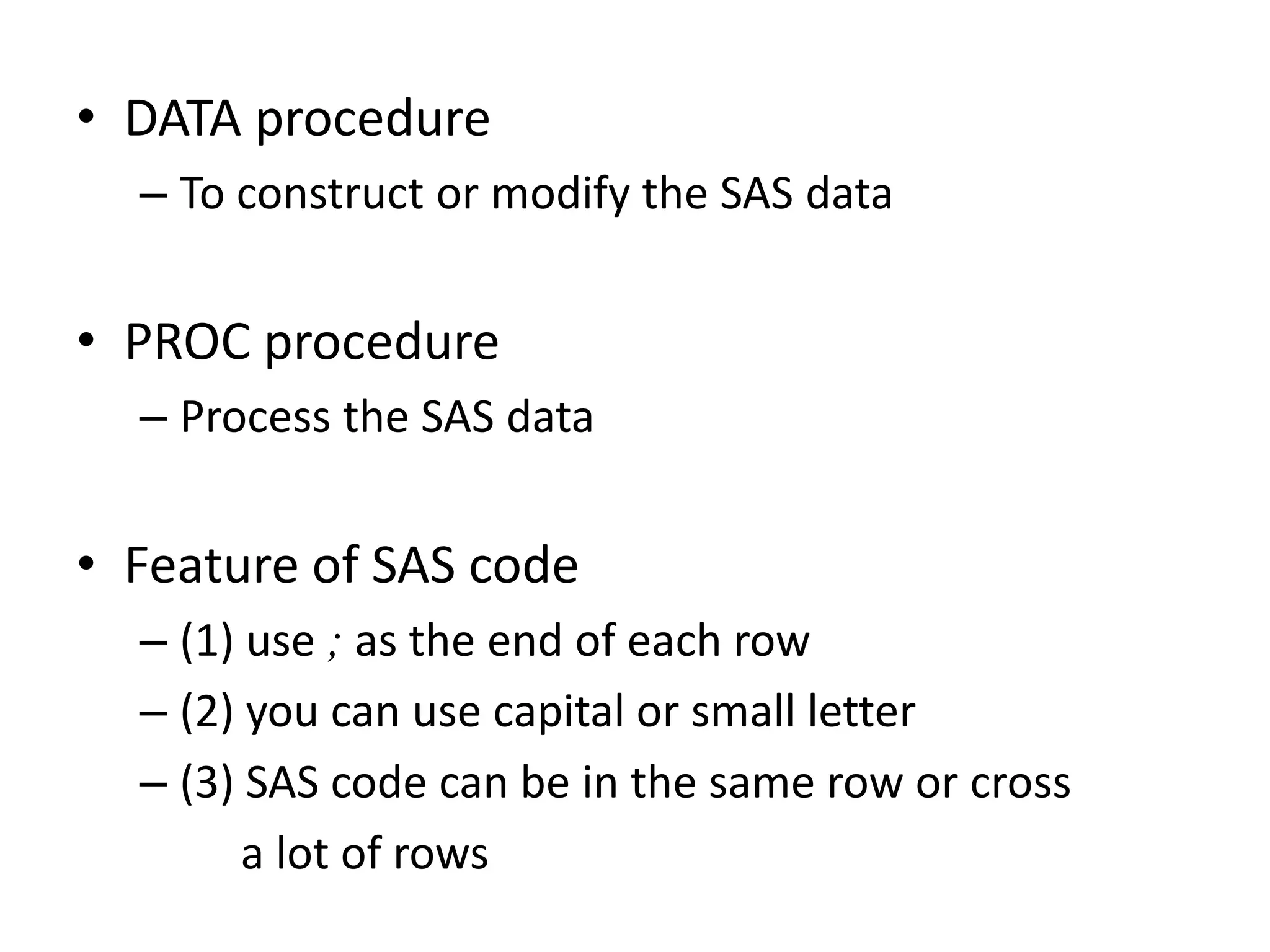 • DATA procedure
  – To construct or modify the SAS data


• PROC procedure
  – Process the SAS data


• Feature of SAS code
  – (1) use ; as the end of each row
  – (2) you can use capital or small letter
  – (3) SAS code can be in the same row or cross
        a lot of rows
 