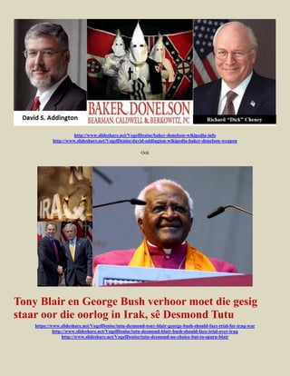 http://www.slideshare.net/VogelDenise/baker-donelson-wikipedia-info
            http://www.slideshare.net/VogelDenise/david-addington-wikipedia-baker-donelson-weapon

                                                      Ook




Tony Blair en George Bush verhoor moet die gesig
staar oor die oorlog in Irak, sê Desmond Tutu
    https://www.slideshare.net/VogelDenise/tutu-desmond-tony-blair-george-bush-should-face-trial-for-iraq-war
             http://www.slideshare.net/VogelDenise/tutu-desmond-blair-bush-should-face-trial-over-iraq
                  http://www.slideshare.net/VogelDenise/tutu-desmond-no-choice-but-to-spurn-blair
 