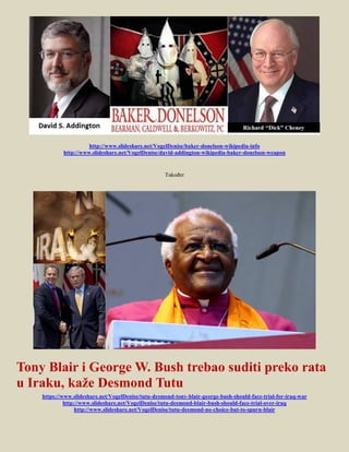 http://www.slideshare.net/VogelDenise/baker-donelson-wikipedia-info
            http://www.slideshare.net/VogelDenise/david-addington-wikipedia-baker-donelson-weapon


                                                    Također




Tony Blair i George W. Bush trebao suditi preko rata
u Iraku, kaže Desmond Tutu
    https://www.slideshare.net/VogelDenise/tutu-desmond-tony-blair-george-bush-should-face-trial-for-iraq-war
             http://www.slideshare.net/VogelDenise/tutu-desmond-blair-bush-should-face-trial-over-iraq
                  http://www.slideshare.net/VogelDenise/tutu-desmond-no-choice-but-to-spurn-blair
 