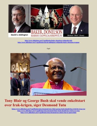 http://www.slideshare.net/VogelDenise/baker-donelson-wikipedia-info
            http://www.slideshare.net/VogelDenise/david-addington-wikipedia-baker-donelson-weapon


                                                      Også




Tony Blair og George Bush skal vende enkeltstart
over Irak-krigen, siger Desmond Tutu
    https://www.slideshare.net/VogelDenise/tutu-desmond-tony-blair-george-bush-should-face-trial-for-iraq-war
             http://www.slideshare.net/VogelDenise/tutu-desmond-blair-bush-should-face-trial-over-iraq
                  http://www.slideshare.net/VogelDenise/tutu-desmond-no-choice-but-to-spurn-blair
 