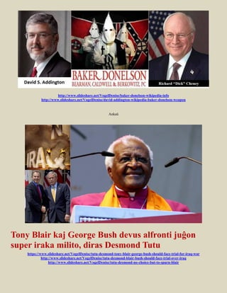 http://www.slideshare.net/VogelDenise/baker-donelson-wikipedia-info
            http://www.slideshare.net/VogelDenise/david-addington-wikipedia-baker-donelson-weapon


                                                     Ankaŭ




Tony Blair kaj George Bush devus alfronti juĝon
super iraka milito, diras Desmond Tutu
    https://www.slideshare.net/VogelDenise/tutu-desmond-tony-blair-george-bush-should-face-trial-for-iraq-war
             http://www.slideshare.net/VogelDenise/tutu-desmond-blair-bush-should-face-trial-over-iraq
                  http://www.slideshare.net/VogelDenise/tutu-desmond-no-choice-but-to-spurn-blair
 