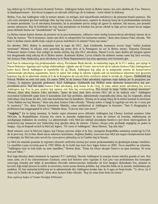 kaj efektivigi la UN-Konvencio Kontraŭ Torturo. Addington helpis formi la Bybee memo, kiu estis skribita de Yoo. Denove,
la ŝtatdepartemento - kiu havas la papero en sekvado efektivigo de la traktato - restis ekster la diskutoj.
Bybee, Yoo, kaj Addington vidis la torturo statuto, ne mirigas, kiel injustificada malobservo de plenuma branĉo potenco. Ilia
celo estis interpreti ĝin kiel mallarĝe ebla, kaj liaj memo, konsekvence, esploris la eksteraj limoj de la pridemandado metodoj
la statuto permesita. La tri advokatoj konsentis, ke la prezidanto povus nuligi aŭ ignori la statuton, laŭ neceso, por protekti
nacian sekurecon. Kaj ili konkludis ke tiuj, kiuj partoprenis en konduto kiu povas ofendi la leĝo povus tamen havas taŭgan
juran defendo bazita sur "memdefendo" aŭ "neceso."
La Bybee memo kaŭzis ŝtormo de protesto en la jura komunumo, inkluzive inter multaj konservativaj advokatoj interne de la
Fako de Justeco. "De la komenco, neniu iam diris ni seksperforti ŝin turmentas statuto," diras eksa Justeco Fako oficiala. "Do
kial vi skribas memo skribi ĉiujn vojojn ni povus malobservi la statuto? Estas nur muta."
En oktobro 2003, Bybee la anstataŭas kiel la kapo de OLC, Jack Goldsmith, komencis revizii ĉiujn "milito kontraŭ
terorismo" Memos la oficejo estis generitaj kaj poste diris al la Pentagono ne uzi la Bybee memo. Deputito Ĝenerala
Prokuroro James Comey frue ordigis la memo retirita, kaj alia OLC advokato, Daniel Levin, tiam skribis pli limigita opinio
kiu desguazado tutaj sekcioj de la Bybee memo. Kontraste Bybee, Levin cirkulis lia malneto memo vaste kaj faris revizioj,
laŭ Justeco Fako funkciuloj, post advokatoj ĉe la Ŝtata Departemento kaj aliaj agentejoj estis komentis ĝin.
Kiel kun la enkarcerigo kaj pridemandado aferoj, Prezidanto Bush decido, la malmultaj tagoj de la 9/11 atakoj, por rajtigi la
Nacia Sekureco Agentejo por realigi elektronikajn viglado ene de Usono, sen revizio de la sekreta Justeco Fako inteligenteco
korto havis David Addington la manskribo ĉie ĝi. Bush, Addington kaj aliaj en la malgranda coterie de konservativa
administrado advokatoj argumentis, havis la rajton fari ordigi la sekreta viglado sub sia konstitucia aŭtoritato kiel ĝenerala
kapitano kaj de la aŭtoritato donita al li de la Kongreso de uzo-de-forto rezolucio antaŭ la invado de Afganio. Goldsmith kaj
Patrick Philbin ne estis tiel certa. En marto 2004, la du Justeco Fako advokatoj esprimas siajn dubojn pri la programo por
Comey, la deputito ĝenerala prokuroro. Kiel Addington, Goldsmith kaj Philbin estas ekstreme konservativa kaj por-
prezidanta povo. Sed laŭ iama Justeco Fako advokatoj, kiuj konas la du viroj, ili estas ankaŭ atenti advokatoj kiu trovis
Addington kaj Yoo la jura analizo kaj opinioj esti fuŝa kaj overreaching. Por revizii la tutan "milito kontraŭ terorismo"
Memos, diras eksa Justeco Fako advokato, "parto de kion Jack faris revenis OLC pli al lia tradicia rolo." Addington
excoriated Goldsmith super kion li konsideras kiel lian perfidon, administrado respondeculoj diras, kaj lia respondo, pluraj
individuoj, kiuj konas lin diri, estis tute konforma kun lia karaktero. Homoj en la unuaj linioj de la milito kontraŭ la terorismo
"estis fidanta sur tiuj Memos," diras unu eksa Justeco Fako oficiala. "Homoj sentis vi ŝanĝi la regulojn sur nin; ke vi uzas por
la montetoj." Tio, diras Cheney konsilanto Matalin, estas antithetical al Addington la konsisto: "Iam li disagregitaj la
problemon kaj reaggregated la solvo," Matalin diras, "li povas stari sian teron."
"Anĝeloj." En la lastaj monatoj, la batalo super plenuma povo alfrontis Addington kaj Cheney kontraŭ senatano John
McCain, la Respublikana Arizono kiu estris la amendo malpermesis la uzon de torturo aŭ kruelan, malhumanaj aŭ
sendignigan traktadon de arestitoj. La administrado volis McCain inkludi prezidanta bontrovo por ŝirmi interrogadores de
prokuroroj kaj imunecon por funkciuloj kiuj aprobis aktoj de misuzo. Cheney oficejo estis profunde engaĝitaj en puŝas la
ŝanĝoj - kaj en klopodi scotch la McCain leĝaro. "Ĝi venis el Addington," diras Horton, "kaj alia fojo."
Bush minacis vetoi la McCain leĝaro, kaj Cheney persone aliĝis al la fray, instigante Respublika senatanoj sendevigi la CIA
de la provizoj. En la fino, Bush nacia sekureco konsilanto, Stephen Hadley, kunvenis kun McCain negoci kompromison kiam
evidentiĝis, ke McCain estis envolvita vetoo-pruvo plimultoj en la Ĉambro kaj la Senato.
La McCain amendo postulas la registaro elmontri uniforma normoj por aresto pridemandadoj en ĝisdatigita kampo manlibro.
La manlibro Laste reviziita post la 1992 Milito de la Golfo kaj ĉesis havi leĝan forton en 2002. Nova manlibro ne relanĉita.
"Addington estis la ĉefa kialo ne estis manlibro," Horton diras. "Estas lia rifuzo akcepti Ĝenevo en ajna terminoj. Ni scias
tion por fakto."
Kiel leĝa kleruloj daŭre ekzameni la registaro 9/11 politikoj, Davido Addington la unuopa ĉeesto teksiloj granda ol iam. Kio
estas certe, en ĉi tiu cirkonstancaro ĉiuokaze, estas kiel historio estos rigardas li: kiel jura vojo proklamanto kiu konceptis
renovigaj rimedoj por helpi al prezidanto disvenki nekonvenciajn malamiko aŭ kiel danĝera defendanto kiu, puŝante la
koverto leĝe helpi procesi la milito la terorismo, turnu usona ekstera politiko, kaj Ameriko bildo en la mondo, malantaŭen por
jardekoj. Eĉ liaj malmolaj kritikistoj en la administrado diri Addington kredas tute, ke li agas en bona kredo. "Li diras, ke li
estas sur la flanko de la anĝeloj", diras eksa Justeco Fako oficiala. "Kaj tio estas kion faras tia terura."
Kun esploroj helpo el Usono Novaĵoj biblioteko
 