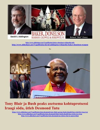 http://www.slideshare.net/VogelDenise/baker-donelson-wikipedia-info
    http://www.slideshare.net/VogelDenise/david-addington-wikipedia-baker-donelson-weapon

                                                       Ka




Tony Blair ja Bush peaks asetsema kohtuprotsessi
Iraagi sõda, ütleb Desmond Tutu
    https://www.slideshare.net/VogelDenise/tutu-desmond-tony-blair-george-bush-should-face-trial-for-iraq-war
             http://www.slideshare.net/VogelDenise/tutu-desmond-blair-bush-should-face-trial-over-iraq
                  http://www.slideshare.net/VogelDenise/tutu-desmond-no-choice-but-to-spurn-blair
 