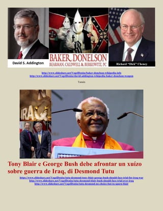 http://www.slideshare.net/VogelDenise/baker-donelson-wikipedia-info
            http://www.slideshare.net/VogelDenise/david-addington-wikipedia-baker-donelson-weapon

                                                     Tamén




Tony Blair e George Bush debe afrontar un xuízo
sobre guerra de Iraq, di Desmond Tutu
    https://www.slideshare.net/VogelDenise/tutu-desmond-tony-blair-george-bush-should-face-trial-for-iraq-war
             http://www.slideshare.net/VogelDenise/tutu-desmond-blair-bush-should-face-trial-over-iraq
                  http://www.slideshare.net/VogelDenise/tutu-desmond-no-choice-but-to-spurn-blair
 