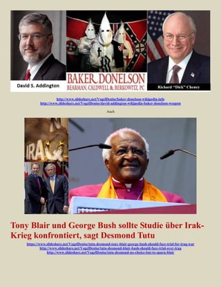 http://www.slideshare.net/VogelDenise/baker-donelson-wikipedia-info
            http://www.slideshare.net/VogelDenise/david-addington-wikipedia-baker-donelson-weapon

                                                      Auch




Tony Blair und George Bush sollte Studie über Irak-
Krieg konfrontiert, sagt Desmond Tutu
    https://www.slideshare.net/VogelDenise/tutu-desmond-tony-blair-george-bush-should-face-trial-for-iraq-war
             http://www.slideshare.net/VogelDenise/tutu-desmond-blair-bush-should-face-trial-over-iraq
                  http://www.slideshare.net/VogelDenise/tutu-desmond-no-choice-but-to-spurn-blair
 