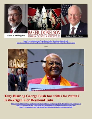 http://www.slideshare.net/VogelDenise/baker-donelson-wikipedia-info
            http://www.slideshare.net/VogelDenise/david-addington-wikipedia-baker-donelson-weapon

                                                      Også




Tony Blair og George Bush bør stilles for retten i
Irak-krigen, sier Desmond Tutu
    https://www.slideshare.net/VogelDenise/tutu-desmond-tony-blair-george-bush-should-face-trial-for-iraq-war
             http://www.slideshare.net/VogelDenise/tutu-desmond-blair-bush-should-face-trial-over-iraq
                  http://www.slideshare.net/VogelDenise/tutu-desmond-no-choice-but-to-spurn-blair
 