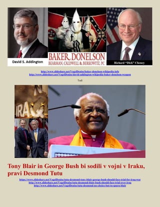 http://www.slideshare.net/VogelDenise/baker-donelson-wikipedia-info
            http://www.slideshare.net/VogelDenise/david-addington-wikipedia-baker-donelson-weapon

                                                      Tudi




Tony Blair in George Bush bi sodili v vojni v Iraku,
pravi Desmond Tutu
    https://www.slideshare.net/VogelDenise/tutu-desmond-tony-blair-george-bush-should-face-trial-for-iraq-war
             http://www.slideshare.net/VogelDenise/tutu-desmond-blair-bush-should-face-trial-over-iraq
                  http://www.slideshare.net/VogelDenise/tutu-desmond-no-choice-but-to-spurn-blair
 