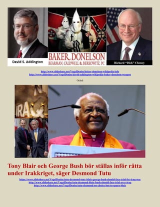 http://www.slideshare.net/VogelDenise/baker-donelson-wikipedia-info
            http://www.slideshare.net/VogelDenise/david-addington-wikipedia-baker-donelson-weapon

                                                     Också




Tony Blair och George Bush bör ställas inför rätta
under Irakkriget, säger Desmond Tutu
    https://www.slideshare.net/VogelDenise/tutu-desmond-tony-blair-george-bush-should-face-trial-for-iraq-war
             http://www.slideshare.net/VogelDenise/tutu-desmond-blair-bush-should-face-trial-over-iraq
                  http://www.slideshare.net/VogelDenise/tutu-desmond-no-choice-but-to-spurn-blair
 