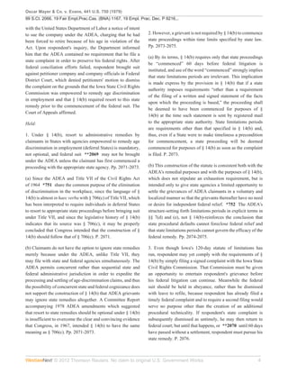 Oscar Mayer & Co. v. Evans, 441 U.S. 750 (1979)
99 S.Ct. 2066, 19 Fair Empl.Prac.Cas. (BNA) 1167, 19 Empl. Prac. Dec. P 9216...

with the United States Department of Labor a notice of intent
to sue the company under the ADEA, charging that he had           2. However, a grievant is not required by § 14(b) to commence
been forced to retire because of his age in violation of the      state proceedings within time limits specified by state law.
Act. Upon respondent's inquiry, the Department informed           Pp. 2073-2075.
him that the ADEA contained no requirement that he file a
                                                                  (a) By its terms, § 14(b) requires only that state proceedings
state complaint in order to preserve his federal rights. After
                                                                  be “commenced” 60 days before federal litigation is
federal conciliation efforts failed, respondent brought suit
                                                                  instituted, and use of the word “commenced” strongly implies
against petitioner company and company officials in Federal
                                                                  that state limitations periods are irrelevant. This implication
District Court, which denied petitioners' motion to dismiss
                                                                  is made express by the provision in § 14(b) that if a state
the complaint on the grounds that the Iowa State Civil Rights
                                                                  authority imposes requirements “other than a requirement
Commission was empowered to remedy age discrimination
                                                                  of the filing of a written and signed statement of the facts
in employment and that § 14(b) required resort to this state
                                                                  upon which the proceeding is based,” the proceeding shall
remedy prior to the commencement of the federal suit. The
                                                                  be deemed to have been commenced for purposes of §
Court of Appeals affirmed.
                                                                  14(b) at the time such statement is sent by registered mail
Held:                                                             to the appropriate state authority. State limitations periods
                                                                  are requirements other than that specified in § 14(b) and,
1. Under § 14(b), resort to administrative remedies by            thus, even if a State were to make timeliness a precondition
claimants in States with agencies empowered to remedy age         for commencement, a state proceeding will be deemed
discrimination in employment (deferral States) is mandatory,      commenced for purposes of § 14(b) as soon as the complaint
not optional, and federal suit **2069 may not be brought          is filed. P. 2073.
under the ADEA unless the claimant has first commenced a
proceeding with the appropriate state agency. Pp. 2071-2073.      (b) This construction of the statute is consistent both with the
                                                                  ADEA's remedial purposes and with the purposes of § 14(b),
(a) Since the ADEA and Title VII of the Civil Rights Act          which does not stipulate an exhaustion requirement, but is
of 1964 *751 share the common purpose of the elimination          intended only to give state agencies a limited opportunity to
of discrimination in the workplace, since the language of §       settle the grievances of ADEA claimants in a voluntary and
14(b) is almost in haec verba with § 706(c) of Title VII, which   localized manner so that the grievants thereafter have no need
has been interpreted to require individuals in deferral States    or desire for independent federal relief. *752 The ADEA's
to resort to appropriate state proceedings before bringing suit   structure-setting forth limitations periods in explicit terms in
under Title VII, and since the legislative history of § 14(b)     §§ 7(d) and (e), not § 14(b)-reinforces the conclusion that
indicates that its source was § 706(c), it may be properly        state procedural defaults cannot foreclose federal relief and
concluded that Congress intended that the construction of §       that state limitations periods cannot govern the efficacy of the
14(b) should follow that of § 706(c). P. 2071.                    federal remedy. Pp. 2074-2075.

(b) Claimants do not have the option to ignore state remedies     3. Even though Iowa's 120-day statute of limitations has
merely because under the ADEA, unlike Title VII, they             run, respondent may yet comply with the requirements of §
may file with state and federal agencies simultaneously. The      14(b) by simply filing a signed complaint with the Iowa State
ADEA permits concurrent rather than sequential state and          Civil Rights Commission. That Commission must be given
federal administrative jurisdiction in order to expedite the      an opportunity to entertain respondent's grievance before
processing and settling of age-discrimination claims, and thus    his federal litigation can continue. Meanwhile the federal
the possibility of concurrent state and federal cognizance does   suit should be held in abeyance, rather than be dismissed
not support the construction of § 14(b) that ADEA grievants       with leave to refile, because respondent has already filed a
may ignore state remedies altogether. A Committee Report          timely federal complaint and to require a second filing would
accompanying 1978 ADEA amendments which suggested                 serve no purpose other than the creation of an additional
that resort to state remedies should be optional under § 14(b)    procedural technicality. If respondent's state complaint is
is insufficient to overcome the clear and convincing evidence     subsequently dismissed as untimely, he may then return to
that Congress, in 1967, intended § 14(b) to have the same         federal court; but until that happens, or **2070 until 60 days
meaning as § 706(c). Pp. 2071-2073.                               have passed without a settlement, respondent must pursue his
                                                                  state remedy. P. 2076.



               © 2012 Thomson Reuters. No claim to original U.S. Government Works.                                             4
 