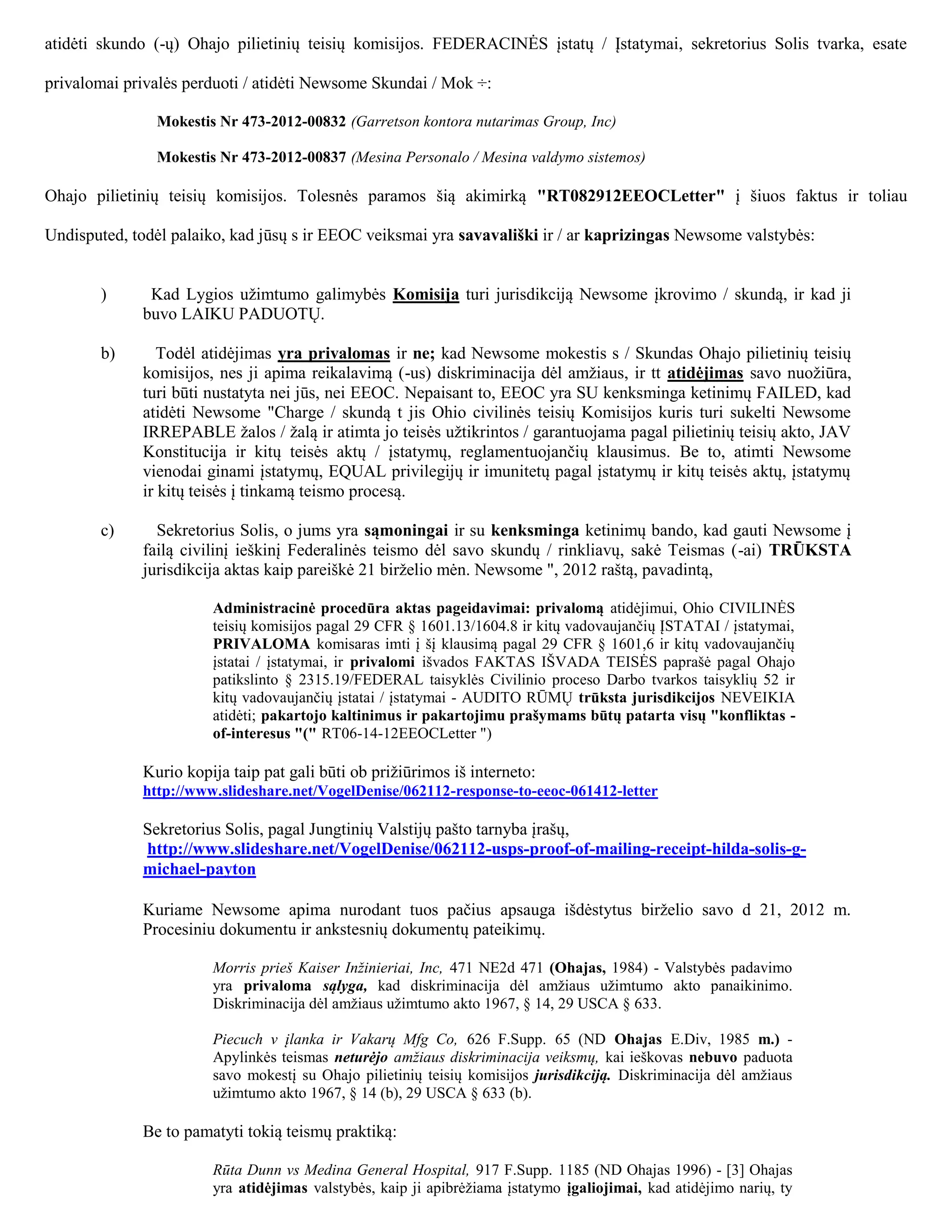atidėti skundo (-ų) Ohajo pilietinių teisių komisijos. FEDERACINĖS įstatų / Įstatymai, sekretorius Solis tvarka, esate

privalomai privalės perduoti / atidėti Newsome Skundai / Mok ÷:

               Mokestis Nr 473-2012-00832 (Garretson kontora nutarimas Group, Inc)

               Mokestis Nr 473-2012-00837 (Mesina Personalo / Mesina valdymo sistemos)

Ohajo pilietinių teisių komisijos. Tolesnės paramos šią akimirką "RT082912EEOCLetter" į šiuos faktus ir toliau

Undisputed, todėl palaiko, kad jūsų s ir EEOC veiksmai yra savavališki ir / ar kaprizingas Newsome valstybės:


       )      Kad Lygios užimtumo galimybės Komisija turi jurisdikciją Newsome įkrovimo / skundą, ir kad ji
             buvo LAIKU PADUOTŲ.

       b)      Todėl atidėjimas yra privalomas ir ne; kad Newsome mokestis s / Skundas Ohajo pilietinių teisių
             komisijos, nes ji apima reikalavimą (-us) diskriminacija dėl amžiaus, ir tt atidėjimas savo nuožiūra,
             turi būti nustatyta nei jūs, nei EEOC. Nepaisant to, EEOC yra SU kenksminga ketinimų FAILED, kad
             atidėti Newsome "Charge / skundą t jis Ohio civilinės teisių Komisijos kuris turi sukelti Newsome
             IRREPABLE žalos / žalą ir atimta jo teisės užtikrintos / garantuojama pagal pilietinių teisių akto, JAV
             Konstitucija ir kitų teisės aktų / įstatymų, reglamentuojančių klausimus. Be to, atimti Newsome
             vienodai ginami įstatymų, EQUAL privilegijų ir imunitetų pagal įstatymų ir kitų teisės aktų, įstatymų
             ir kitų teisės į tinkamą teismo procesą.

       c)      Sekretorius Solis, o jums yra sąmoningai ir su kenksminga ketinimų bando, kad gauti Newsome į
             failą civilinį ieškinį Federalinės teismo dėl savo skundų / rinkliavų, sakė Teismas (-ai) TRŪKSTA
             jurisdikcija aktas kaip pareiškė 21 birželio mėn. Newsome ", 2012 raštą, pavadintą,

                       Administracinė procedūra aktas pageidavimai: privalomą atidėjimui, Ohio CIVILINĖS
                       teisių komisijos pagal 29 CFR § 1601.13/1604.8 ir kitų vadovaujančių ĮSTATAI / įstatymai,
                       PRIVALOMA komisaras imti į šį klausimą pagal 29 CFR § 1601,6 ir kitų vadovaujančių
                       įstatai / įstatymai, ir privalomi išvados FAKTAS IŠVADA TEISĖS paprašė pagal Ohajo
                       patikslinto § 2315.19/FEDERAL taisyklės Civilinio proceso Darbo tvarkos taisyklių 52 ir
                       kitų vadovaujančių įstatai / įstatymai - AUDITO RŪMŲ trūksta jurisdikcijos NEVEIKIA
                       atidėti; pakartojo kaltinimus ir pakartojimu prašymams būtų patarta visų "konfliktas -
                       of-interesus "(" RT06-14-12EEOCLetter ")

             Kurio kopija taip pat gali būti ob prižiūrimos iš interneto:
             http://www.slideshare.net/VogelDenise/062112-response-to-eeoc-061412-letter

             Sekretorius Solis, pagal Jungtinių Valstijų pašto tarnyba įrašų,
             http://www.slideshare.net/VogelDenise/062112-usps-proof-of-mailing-receipt-hilda-solis-g-
             michael-payton

             Kuriame Newsome apima nurodant tuos pačius apsauga išdėstytus birželio savo d 21, 2012 m.
             Procesiniu dokumentu ir ankstesnių dokumentų pateikimų.

                       Morris prieš Kaiser Inžinieriai, Inc, 471 NE2d 471 (Ohajas, 1984) - Valstybės padavimo
                       yra privaloma sąlyga, kad diskriminacija dėl amžiaus užimtumo akto panaikinimo.
                       Diskriminacija dėl amžiaus užimtumo akto 1967, § 14, 29 USCA § 633.

                       Piecuch v įlanka ir Vakarų Mfg Co, 626 F.Supp. 65 (ND Ohajas E.Div, 1985 m.) -
                       Apylinkės teismas neturėjo amžiaus diskriminacija veiksmų, kai ieškovas nebuvo paduota
                       savo mokestį su Ohajo pilietinių teisių komisijos jurisdikciją. Diskriminacija dėl amžiaus
                       užimtumo akto 1967, § 14 (b), 29 USCA § 633 (b).

             Be to pamatyti tokią teismų praktiką:

                       Rūta Dunn vs Medina General Hospital, 917 F.Supp. 1185 (ND Ohajas 1996) - [3] Ohajas
                       yra atidėjimas valstybės, kaip ji apibrėžiama įstatymo įgaliojimai, kad atidėjimo narių, ty
 
