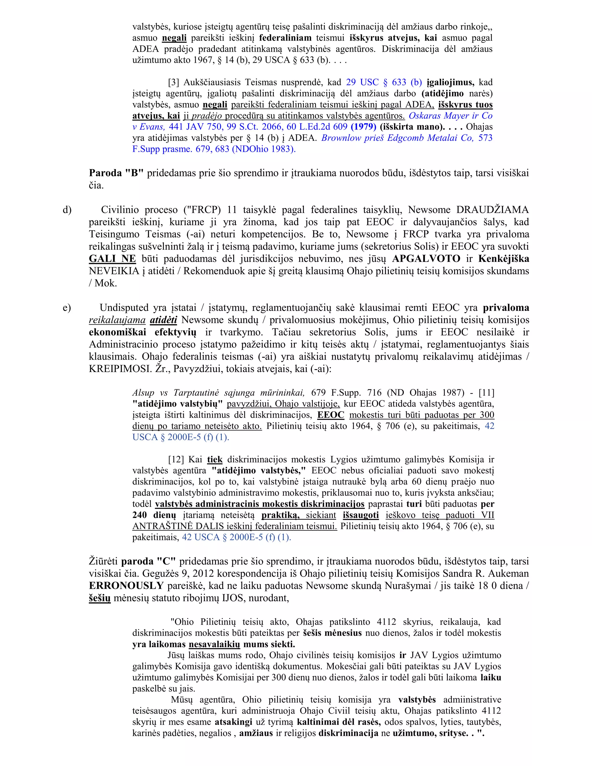 valstybės, kuriose įsteigtų agentūrų teisę pašalinti diskriminaciją dėl amžiaus darbo rinkoje,,
               asmuo negali pareikšti ieškinį federaliniam teismui išskyrus atvejus, kai asmuo pagal
               ADEA pradėjo pradedant atitinkamą valstybinės agentūros. Diskriminacija dėl amžiaus
               užimtumo akto 1967, § 14 (b), 29 USCA § 633 (b). . . .

                        [3] Aukščiausiasis Teismas nusprendė, kad 29 USC § 633 (b) įgaliojimus, kad
               įsteigtų agentūrų, įgaliotų pašalinti diskriminaciją dėl amžiaus darbo (atidėjimo narės)
               valstybės, asmuo negali pareikšti federaliniam teismui ieškinį pagal ADEA, išskyrus tuos
               atvejus, kai ji pradėjo procedūrą su atitinkamos valstybės agentūros. Oskaras Mayer ir Co
               v Evans, 441 JAV 750, 99 S.Ct. 2066, 60 L.Ed.2d 609 (1979) (išskirta mano). . . . Ohajas
               yra atidėjimas valstybės per § 14 (b) į ADEA. Brownlow prieš Edgcomb Metalai Co, 573
               F.Supp prasme. 679, 683 (NDOhio 1983).

     Paroda "B" pridedamas prie šio sprendimo ir įtraukiama nuorodos būdu, išdėstytos taip, tarsi visiškai
     čia.

d)      Civilinio proceso ("FRCP) 11 taisyklė pagal federalines taisyklių, Newsome DRAUDŽIAMA
     pareikšti ieškinį, kuriame ji yra žinoma, kad jos taip pat EEOC ir dalyvaujančios šalys, kad
     Teisingumo Teismas (-ai) neturi kompetencijos. Be to, Newsome į FRCP tvarka yra privaloma
     reikalingas sušvelninti žalą ir į teismą padavimo, kuriame jums (sekretorius Solis) ir EEOC yra suvokti
     GALI NE būti paduodamas dėl jurisdikcijos nebuvimo, nes jūsų APGALVOTO ir Kenkėjiška
     NEVEIKIA į atidėti / Rekomenduok apie šį greitą klausimą Ohajo pilietinių teisių komisijos skundams
     / Mok.

e)      Undisputed yra įstatai / įstatymų, reglamentuojančių sakė klausimai remti EEOC yra privaloma
     reikalaujama atidėti Newsome skundų / privalomuosius mokėjimus, Ohio pilietinių teisių komisijos
     ekonomiškai efektyvių ir tvarkymo. Tačiau sekretorius Solis, jums ir EEOC nesilaikė ir
     Administracinio proceso įstatymo pažeidimo ir kitų teisės aktų / įstatymai, reglamentuojantys šiais
     klausimais. Ohajo federalinis teismas (-ai) yra aiškiai nustatytų privalomų reikalavimų atidėjimas /
     KREIPIMOSI. Žr., Pavyzdžiui, tokiais atvejais, kai (-ai):

               Alsup vs Tarptautinė sąjunga mūrininkai, 679 F.Supp. 716 (ND Ohajas 1987) - [11]
               "atidėjimo valstybių" pavyzdžiui, Ohajo valstijoje, kur EEOC atideda valstybės agentūra,
               įsteigta ištirti kaltinimus dėl diskriminacijos, EEOC mokestis turi būti paduotas per 300
               dienų po tariamo neteisėto akto. Pilietinių teisių akto 1964, § 706 (e), su pakeitimais, 42
               USCA § 2000E-5 (f) (1).

                        [12] Kai tiek diskriminacijos mokestis Lygios užimtumo galimybės Komisija ir
               valstybės agentūra "atidėjimo valstybės," EEOC nebus oficialiai paduoti savo mokestį
               diskriminacijos, kol po to, kai valstybinė įstaiga nutraukė bylą arba 60 dienų praėjo nuo
               padavimo valstybinio administravimo mokestis, priklausomai nuo to, kuris įvyksta anksčiau;
               todėl valstybės administracinis mokestis diskriminacijos paprastai turi būti paduotas per
               240 dienų įtariamą neteisėtą praktiką, siekiant išsaugoti ieškovo teisę paduoti VII
               ANTRAŠTINĖ DALIS ieškinį federaliniam teismui. Pilietinių teisių akto 1964, § 706 (e), su
               pakeitimais, 42 USCA § 2000E-5 (f) (1).

     Žiūrėti paroda "C" pridedamas prie šio sprendimo, ir įtraukiama nuorodos būdu, išdėstytos taip, tarsi
     visiškai čia. Gegužės 9, 2012 korespondencija iš Ohajo pilietinių teisių Komisijos Sandra R. Aukeman
     ERRONOUSLY pareiškė, kad ne laiku paduotas Newsome skundą Nurašymai / jis taikė 18 0 diena /
     šešių mėnesių statuto ribojimų IJOS, nurodant,

                          "Ohio Pilietinių teisių akto, Ohajas patikslinto 4112 skyrius, reikalauja, kad
               diskriminacijos mokestis būti pateiktas per šešis mėnesius nuo dienos, žalos ir todėl mokestis
               yra laikomas nesavalaikių mums siekti.
                         Jūsų laiškas mums rodo, Ohajo civilinės teisių komisijos ir JAV Lygios užimtumo
               galimybės Komisija gavo identišką dokumentus. Mokesčiai gali būti pateiktas su JAV Lygios
               užimtumo galimybės Komisijai per 300 dienų nuo dienos, žalos ir todėl gali būti laikoma laiku
               paskelbė su jais.
                          Mūsų agentūra, Ohio pilietinių teisių komisija yra valstybės admiinistrative
               teisėsaugos agentūra, kuri administruoja Ohajo Civiil teisių aktu, Ohajas patikslinto 4112
               skyrių ir mes esame atsakingi už tyrimą kaltinimai dėl rasės, odos spalvos, lyties, tautybės,
               karinės padėties, negalios , amžiaus ir religijos diskriminacija ne užimtumo, srityse. . ".
 