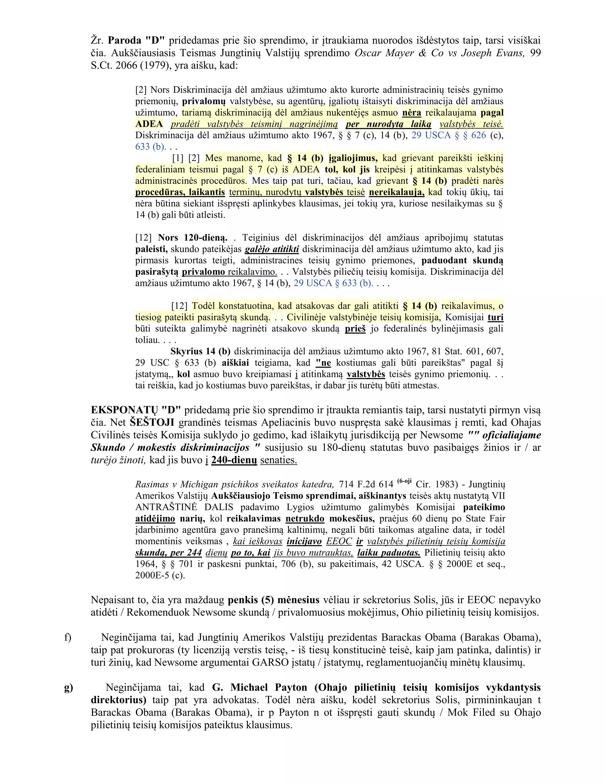Žr. Paroda "D" pridedamas prie šio sprendimo, ir įtraukiama nuorodos išdėstytos taip, tarsi visiškai
     čia. Aukščiausiasis Teismas Jungtinių Valstijų sprendimo Oscar Mayer & Co vs Joseph Evans, 99
     S.Ct. 2066 (1979), yra aišku, kad:

               [2] Nors Diskriminacija dėl amžiaus užimtumo akto kurorte administracinių teisės gynimo
               priemonių, privalomų valstybėse, su agentūrų, įgaliotų ištaisyti diskriminacija dėl amžiaus
               užimtumo, tariamą diskriminaciją dėl amžiaus nukentėjęs asmuo nėra reikalaujama pagal
               ADEA pradėti valstybės teisminį nagrinėjimą per nurodytą laiką valstybės teisė.
               Diskriminacija dėl amžiaus užimtumo akto 1967, § § 7 (c), 14 (b), 29 USCA § § 626 (c),
               633 (b). . .
                         [1] [2] Mes manome, kad § 14 (b) įgaliojimus, kad grievant pareikšti ieškinį
               federaliniam teismui pagal § 7 (c) iš ADEA tol, kol jis kreipėsi į atitinkamas valstybės
               administracinės procedūros. Mes taip pat turi, tačiau, kad grievant § 14 (b) pradėti narės
               procedūras, laikantis terminų, nurodytų valstybės teisė nereikalauja, kad tokių ūkių, tai
               nėra būtina siekiant išspręsti aplinkybes klausimas, jei tokių yra, kuriose nesilaikymas su §
               14 (b) gali būti atleisti.

               [12] Nors 120-dieną. . Teiginius dėl diskriminacijos dėl amžiaus apribojimų statutas
               paleisti, skundo pateikėjas galėjo atitikti diskriminacija dėl amžiaus užimtumo akto, kad jis
               pirmasis kurortas teigti, administracines teisių gynimo priemones, paduodant skundą
               pasirašytą privalomo reikalavimo. . . Valstybės piliečių teisių komisija. Diskriminacija dėl
               amžiaus užimtumo akto 1967, § 14 (b), 29 USCA § 633 (b). . . .

                          [12] Todėl konstatuotina, kad atsakovas dar gali atitikti § 14 (b) reikalavimus, o
               tiesiog pateikti pasirašytą skundą. . . Civilinėje valstybinėje teisių komisija, Komisijai turi
               būti suteikta galimybė nagrinėti atsakovo skundą prieš jo federalinės bylinėjimasis gali
               toliau. . . .
                          Skyrius 14 (b) diskriminacija dėl amžiaus užimtumo akto 1967, 81 Stat. 601, 607,
               29 USC § 633 (b) aiškiai teigiama, kad "ne kostiumas gali būti pareikštas" pagal šį
               įstatymą,, kol asmuo buvo kreipiamasi į atitinkamą valstybės teisės gynimo priemonių. . .
               tai reiškia, kad jo kostiumas buvo pareikštas, ir dabar jis turėtų būti atmestas.

     EKSPONATŲ "D" pridedamą prie šio sprendimo ir įtraukta remiantis taip, tarsi nustatyti pirmyn visą
     čia. Net ŠEŠTOJI grandinės teismas Apeliacinis buvo nuspręsta sakė klausimas į remti, kad Ohajas
     Civilinės teisės Komisija suklydo jo gedimo, kad išlaikytų jurisdikciją per Newsome "" oficialiajame
     Skundo / mokestis diskriminacijos " susijusio su 180-dienų statutas buvo pasibaigęs žinios ir / ar
     turėjo žinoti, kad jis buvo į 240-dienų senaties.

               Rasimas v Michigan psichikos sveikatos katedra, 714 F.2d 614 (6-oji Cir. 1983) - Jungtinių
               Amerikos Valstijų Aukščiausiojo Teismo sprendimai, aiškinantys teisės aktų nustatytą VII
               ANTRAŠTINĖ DALIS padavimo Lygios užimtumo galimybės Komisijai pateikimo
               atidėjimo narių, kol reikalavimas netrukdo mokesčius, praėjus 60 dienų po State Fair
               įdarbinimo agentūra gavo pranešimą kaltinimų, negali būti taikomas atgaline data, ir todėl
               momentinis veiksmas , kai ieškovas inicijavo EEOC ir valstybės pilietinių teisių komisija
               skundą, per 244 dienų po to, kai jis buvo nutrauktas, laiku paduotas. Pilietinių teisių akto
               1964, § § 701 ir paskesni punktai, 706 (b), su pakeitimais, 42 USCA. § § 2000E et seq.,
               2000E-5 (c).

     Nepaisant to, čia yra maždaug penkis (5) mėnesius vėliau ir sekretorius Solis, jūs ir EEOC nepavyko
     atidėti / Rekomenduok Newsome skundą / privalomuosius mokėjimus, Ohio pilietinių teisių komisijos.

f)      Neginčijama tai, kad Jungtinių Amerikos Valstijų prezidentas Barackas Obama (Barakas Obama),
     taip pat prokuroras (ty licenziją verstis teisę, - iš tiesų konstitucinė teisė, kaip jam patinka, dalintis) ir
     turi žinių, kad Newsome argumentai GARSO įstatų / įstatymų, reglamentuojančių minėtų klausimų.

g)       Neginčijama tai, kad G. Michael Payton (Ohajo pilietinių teisių komisijos vykdantysis
     direktorius) taip pat yra advokatas. Todėl nėra aišku, kodėl sekretorius Solis, pirmininkaujan t
     Barackas Obama (Barakas Obama), ir p Payton n ot išspręsti gauti skundų / Mok Filed su Ohajo
     pilietinių teisių komisijos pateiktus klausimus.
 