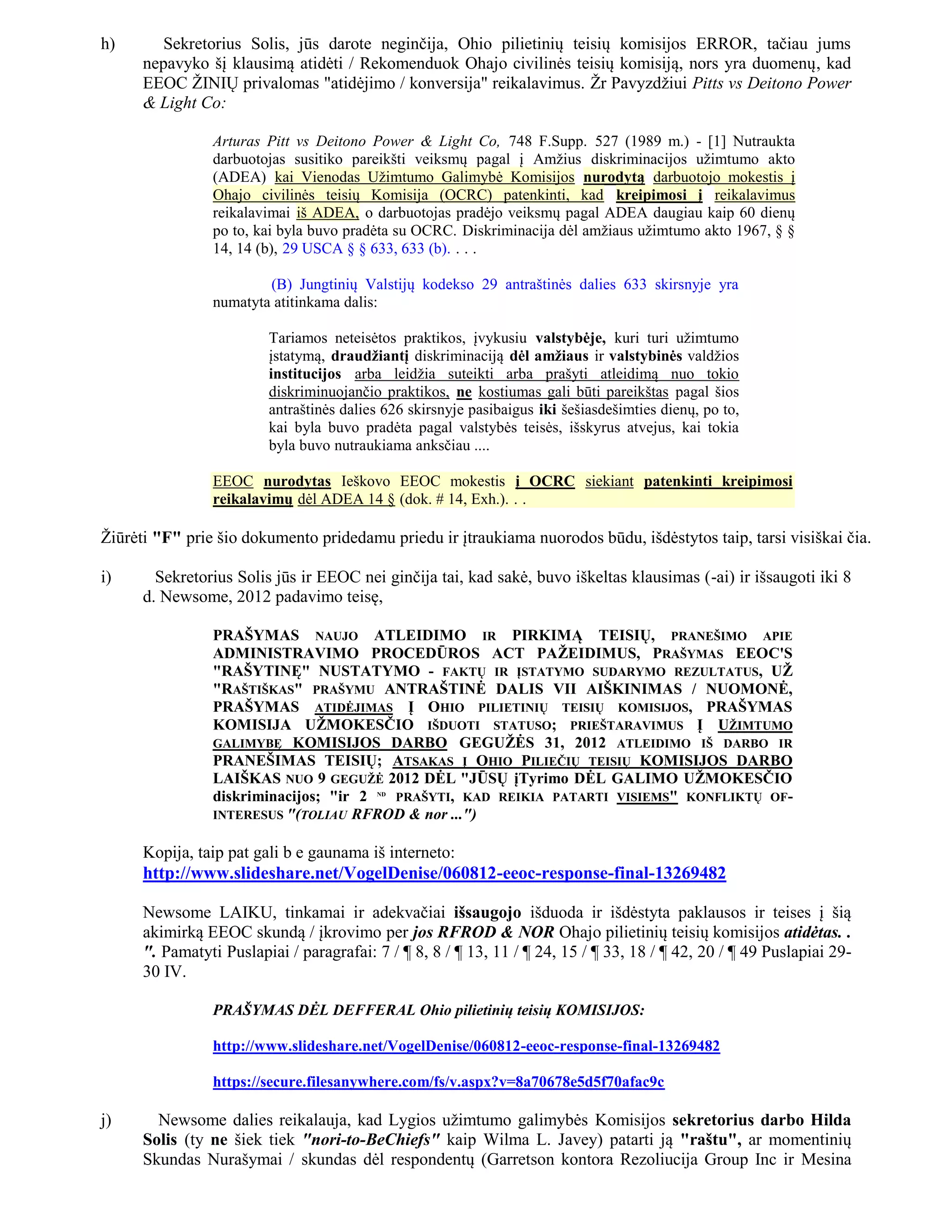 h)       Sekretorius Solis, jūs darote neginčija, Ohio pilietinių teisių komisijos ERROR, tačiau jums
      nepavyko šį klausimą atidėti / Rekomenduok Ohajo civilinės teisių komisiją, nors yra duomenų, kad
      EEOC ŽINIŲ privalomas "atidėjimo / konversija" reikalavimus. Žr Pavyzdžiui Pitts vs Deitono Power
      & Light Co:

                Arturas Pitt vs Deitono Power & Light Co, 748 F.Supp. 527 (1989 m.) - [1] Nutraukta
                darbuotojas susitiko pareikšti veiksmų pagal į Amžius diskriminacijos užimtumo akto
                (ADEA) kai Vienodas Užimtumo Galimybė Komisijos nurodytą darbuotojo mokestis į
                Ohajo civilinės teisių Komisija (OCRC) patenkinti, kad kreipimosi į reikalavimus
                reikalavimai iš ADEA, o darbuotojas pradėjo veiksmų pagal ADEA daugiau kaip 60 dienų
                po to, kai byla buvo pradėta su OCRC. Diskriminacija dėl amžiaus užimtumo akto 1967, § §
                14, 14 (b), 29 USCA § § 633, 633 (b). . . .

                        (B) Jungtinių Valstijų kodekso 29 antraštinės dalies 633 skirsnyje yra
                numatyta atitinkama dalis:

                         Tariamos neteisėtos praktikos, įvykusiu valstybėje, kuri turi užimtumo
                         įstatymą, draudžiantį diskriminaciją dėl amžiaus ir valstybinės valdžios
                         institucijos arba leidžia suteikti arba prašyti atleidimą nuo tokio
                         diskriminuojančio praktikos, ne kostiumas gali būti pareikštas pagal šios
                         antraštinės dalies 626 skirsnyje pasibaigus iki šešiasdešimties dienų, po to,
                         kai byla buvo pradėta pagal valstybės teisės, išskyrus atvejus, kai tokia
                         byla buvo nutraukiama anksčiau ....

                EEOC nurodytas Ieškovo EEOC mokestis į OCRC siekiant patenkinti kreipimosi
                reikalavimų dėl ADEA 14 § (dok. # 14, Exh.). . .

Žiūrėti "F" prie šio dokumento pridedamu priedu ir įtraukiama nuorodos būdu, išdėstytos taip, tarsi visiškai čia.

i)      Sekretorius Solis jūs ir EEOC nei ginčija tai, kad sakė, buvo iškeltas klausimas (-ai) ir išsaugoti iki 8
      d. Newsome, 2012 padavimo teisę,

                PRAŠYMAS NAUJO ATLEIDIMO IR PIRKIMĄ TEISIŲ, PRANEŠIMO APIE
                ADMINISTRAVIMO PROCEDŪROS ACT PAŽEIDIMUS, PRAŠYMAS EEOC'S
                "RAŠYTINĘ" NUSTATYMO - FAKTŲ IR ĮSTATYMO SUDARYMO REZULTATUS, UŽ
                "RAŠTIŠKAS" PRAŠYMU ANTRAŠTINĖ DALIS VII AIŠKINIMAS / NUOMONĖ,
                PRAŠYMAS ATIDĖJIMAS Į OHIO PILIETINIŲ TEISIŲ KOMISIJOS, PRAŠYMAS
                KOMISIJA UŽMOKESČIO IŠDUOTI STATUSO; PRIEŠTARAVIMUS Į UŽIMTUMO
                GALIMYBĘ KOMISIJOS DARBO GEGUŽĖS 31, 2012 ATLEIDIMO IŠ DARBO IR
                PRANEŠIMAS TEISIŲ; ATSAKAS Į OHIO PILIEČIŲ TEISIŲ KOMISIJOS DARBO
                LAIŠKAS NUO 9 GEGUŽĖ 2012 DĖL "JŪSŲ įTyrimo DĖL GALIMO UŽMOKESČIO
                diskriminacijos; "ir 2 PRAŠYTI, KAD REIKIA PATARTI VISIEMS" KONFLIKTŲ OF-
                                          ND


                INTERESUS "(TOLIAU RFROD & nor ...")


      Kopija, taip pat gali b e gaunama iš interneto:
      http://www.slideshare.net/VogelDenise/060812-eeoc-response-final-13269482

      Newsome LAIKU, tinkamai ir adekvačiai išsaugojo išduoda ir išdėstyta paklausos ir teises į šią
      akimirką EEOC skundą / įkrovimo per jos RFROD & NOR Ohajo pilietinių teisių komisijos atidėtas. .
      ". Pamatyti Puslapiai / paragrafai: 7 / ¶ 8, 8 / ¶ 13, 11 / ¶ 24, 15 / ¶ 33, 18 / ¶ 42, 20 / ¶ 49 Puslapiai 29-
      30 IV.

                PRAŠYMAS DĖL DEFFERAL Ohio pilietinių teisių KOMISIJOS:

                http://www.slideshare.net/VogelDenise/060812-eeoc-response-final-13269482

                https://secure.filesanywhere.com/fs/v.aspx?v=8a70678e5d5f70afac9c

j)      Newsome dalies reikalauja, kad Lygios užimtumo galimybės Komisijos sekretorius darbo Hilda
      Solis (ty ne šiek tiek "nori-to-BeChiefs" kaip Wilma L. Javey) patarti ją "raštu", ar momentinių
      Skundas Nurašymai / skundas dėl respondentų (Garretson kontora Rezoliucija Group Inc ir Mesina
 