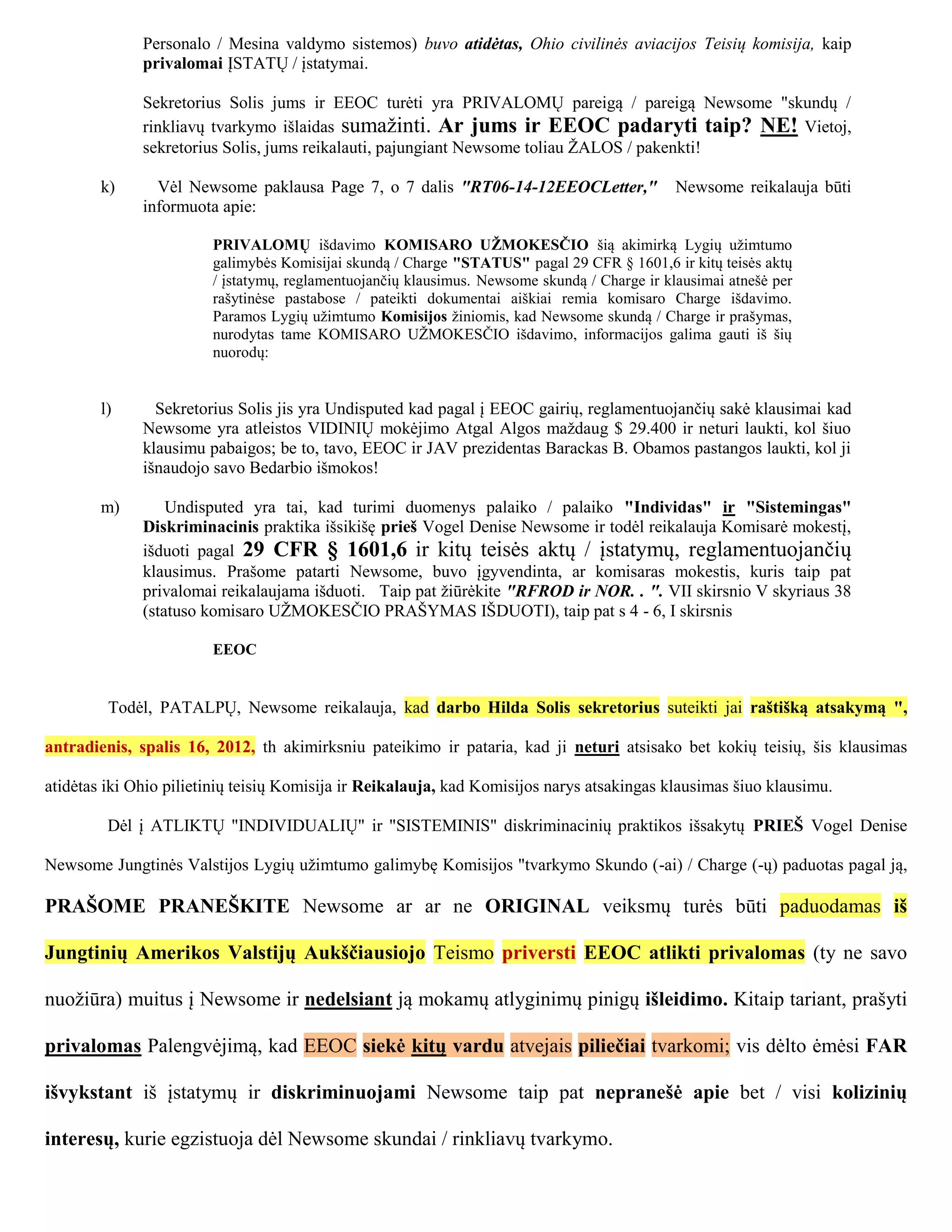 Personalo / Mesina valdymo sistemos) buvo atidėtas, Ohio civilinės aviacijos Teisių komisija, kaip
              privalomai ĮSTATŲ / įstatymai.

              Sekretorius Solis jums ir EEOC turėti yra PRIVALOMŲ pareigą / pareigą Newsome "skundų /
              rinkliavų tvarkymo išlaidas sumažinti. Ar jums ir EEOC padaryti taip? NE! Vietoj,
              sekretorius Solis, jums reikalauti, pajungiant Newsome toliau ŽALOS / pakenkti!

        k)      Vėl Newsome paklausa Page 7, o 7 dalis "RT06-14-12EEOCLetter,"                Newsome reikalauja būti
              informuota apie:

                        PRIVALOMŲ išdavimo KOMISARO UŽMOKESČIO šią akimirką Lygių užimtumo
                        galimybės Komisijai skundą / Charge "STATUS" pagal 29 CFR § 1601,6 ir kitų teisės aktų
                        / įstatymų, reglamentuojančių klausimus. Newsome skundą / Charge ir klausimai atnešė per
                        rašytinėse pastabose / pateikti dokumentai aiškiai remia komisaro Charge išdavimo.
                        Paramos Lygių užimtumo Komisijos žiniomis, kad Newsome skundą / Charge ir prašymas,
                        nurodytas tame KOMISARO UŽMOKESČIO išdavimo, informacijos galima gauti iš šių
                        nuorodų:


        l)      Sekretorius Solis jis yra Undisputed kad pagal į EEOC gairių, reglamentuojančių sakė klausimai kad
              Newsome yra atleistos VIDINIŲ mokėjimo Atgal Algos maždaug $ 29.400 ir neturi laukti, kol šiuo
              klausimu pabaigos; be to, tavo, EEOC ir JAV prezidentas Barackas B. Obamos pastangos laukti, kol ji
              išnaudojo savo Bedarbio išmokos!

        m)        Undisputed yra tai, kad turimi duomenys palaiko / palaiko "Individas" ir "Sistemingas"
              Diskriminacinis praktika išsikišę prieš Vogel Denise Newsome ir todėl reikalauja Komisarė mokestį,
              išduoti pagal 29 CFR § 1601,6 ir kitų teisės aktų / įstatymų, reglamentuojančių
              klausimus. Prašome patarti Newsome, buvo įgyvendinta, ar komisaras mokestis, kuris taip pat
              privalomai reikalaujama išduoti. Taip pat žiūrėkite "RFROD ir NOR. . ". VII skirsnio V skyriaus 38
              (statuso komisaro UŽMOKESČIO PRAŠYMAS IŠDUOTI), taip pat s 4 - 6, I skirsnis

                        EEOC


         Todėl, PATALPŲ, Newsome reikalauja, kad darbo Hilda Solis sekretorius suteikti jai raštišką atsakymą ",

antradienis, spalis 16, 2012, th akimirksniu pateikimo ir pataria, kad ji neturi atsisako bet kokių teisių, šis klausimas

atidėtas iki Ohio pilietinių teisių Komisija ir Reikalauja, kad Komisijos narys atsakingas klausimas šiuo klausimu.

         Dėl į ATLIKTŲ "INDIVIDUALIŲ" ir "SISTEMINIS" diskriminacinių praktikos išsakytų PRIEŠ Vogel Denise

Newsome Jungtinės Valstijos Lygių užimtumo galimybę Komisijos "tvarkymo Skundo (-ai) / Charge (-ų) paduotas pagal ją,

PRAŠOME PRANEŠKITE Newsome ar ar ne ORIGINAL veiksmų turės būti paduodamas iš

Jungtinių Amerikos Valstijų Aukščiausiojo Teismo priversti EEOC atlikti privalomas (ty ne savo

nuožiūra) muitus į Newsome ir nedelsiant ją mokamų atlyginimų pinigų išleidimo. Kitaip tariant, prašyti

privalomas Palengvėjimą, kad EEOC siekė kitų vardu atvejais piliečiai tvarkomi; vis dėlto ėmėsi FAR

išvykstant iš įstatymų ir diskriminuojami Newsome taip pat nepranešė apie bet / visi kolizinių

interesų, kurie egzistuoja dėl Newsome skundai / rinkliavų tvarkymo.
 