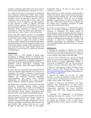 3
measures is a defining characteristic of our recent work on
measuring and understanding player experience [1, 9, 26].
As a significant first step, we developed and validated the
Game Experience Questionnaire (GEQ), which reliably
distinguishes between seven different dimensions of player
experience: Sensory and Imaginative Immersion, Tension,
Competence, Flow, Negative Affect, Positive Affect, and
Challenge [2, 10, 26]. In addition to self-report measures,
we have observed a number of objective behavioral
measures of player experience. The potential of overt (e.g.
facial expressions) and covert (e.g. pressure exerted on an
interaction device) expressions of behavior is being
investigated to validly and reliably assess dimensions of
player experience, such as boredom, flow and frustration.
Results using these objective measures are encouraging,
showing a positive correlation between pressure exerted on
the left button of the computer mouse (generally used for
‘firing’ a weapon in a game), the amount of bodily
movement a player exhibits, and several player experiences,
including frustration [32-33]. To conclude, we believe that a
multi-measure approach enables a fuller characterization of
game experience than any single isolated measure, thus
sensitizing us to the rich gamut of experiences associated
with digital games.
PRESENTERS
Lennart Nacke is a PhD candidate in Digital Game
Development at Blekinge Institute of Technology. His
research interests are biometric/psychophysiological player
evaluation and quantification of gameplay experience in
player-game interaction, technology driven innovation (e.g.
playability metrics, physiological computing) and
innovative interaction design with digital entertainment
technologies.
Dr. Anders Drachen is a post-doctoral research fellow at the
Center for Computer Games Research at IT University of
Copenhagen. His research is focused on empirical and
theoretical studies of tabletop games and games on digital
platforms, user experience, interactive storytelling,
usability/playability and related game evaluation
methodologies. He collaborates with a range of game
industry companies, including IO Interactive and EIDOS.
Kai Kuikkaniemi is a researcher in the Helsinki Institute for
Information Technology, Network Society research
program. His research focuses mainly on developing and
analyzing experimental games. Currently he is working
with game-based design methods, service-based game
business models, cinema gaming and biofeedback gaming.
Joerg Niesenhaus is a research associate at the chair of
Interactive Systems and Interaction Design, University of
Duisburg-Essen, Germany. His research focuses on
interactive storytelling, knowledge management in creative
and agile development environments, game interfaces and
game usability. After working several years as a game
developer for Blue Byte and Ubisoft, he still supports
development teams in the areas of game design and
usability as a consultant.
Hannu Korhonen is a senior researcher at Nokia Research,
Finland. His research interests include playful experiences
and game evaluation methods. He is one of the developers
of playability heuristics, which are used to evaluate
playability of mobile games on Nokia’s N-Gage platform.
He is also a PhD student at the University of Tampere and
his research topic is playability evaluations of mobile
games with an expert review method.
Dr. Wouter van den Hoogen is a post-doctoral research
fellow in the Human Technology group at Eindhoven
University of Technology. His research focuses on
measuring player experience through self report measures,
people's behavior during gameplay, and their physiological
responses, ideally doing this in real time. Currently, he is
working on applying these measures and on digital game
mechanics in general for revalidation purposes. He
thankfully acknowledges the contributions of Karolien
Poels, Wijnand IJsselsteijn, and Yvonne de Kort to the work
presented here.
REFERENCES
1. Bernhaupt, R., IJsselsteijn, W., Mueller, F.F., Tscheligi,
M. and Wixon, D., Evaluating user experiences in games. In
CHI '08 extended abstracts on Human factors in computing
systems, (Florence, Italy, 2008), ACM, 3905-3908.
2. De Kort, Y.A.W., IJsselsteijn, W.A. and Poels, K., Digital
games as social presence technology: Development of the
Social Presence in Gaming Questionnaire (SPGQ). In
Proceedings of PRESENCE 2007: The 10th International
Workshop on Presence, (Barcelona, Spain, 2007), 195-203.
3. DeRosa, P. Tracking Player Feedback To Improve Game
Design. Gamasutra 2007. Retrieved May 21, 2009, from
http://www.gamasutra.com/view/feature/1546/tracking_pla
yer_feedback_to_.php?print=1
4. Desurvire, H., Caplan, M. and Toth, J.A., Using
heuristics to evaluate the playability of games. In CHI '04
extended abstracts on Human factors in computing systems,
(Vienna, Austria, 2004), ACM, 1509-1512.
5. Drachen, A., Canossa, A. and Yannakakis, G.N., Player
Modeling using Self-Organization in Tomb Raider:
Underworld. In Proceedings of the IEEE Symposium on
Computational Intelligence and Games (CIG2009),
(Milano, Italy, 2009), IEEE Computational Intelligence
Society.
6. Fairclough, S.H. Fundamentals of Physiological
Computing. Interacting with Computers, 21 (1-2). 133-145.
7. Federoff, M.A. Heuristics and Usability Guidelines for
the Creation and Evaluation of Fun in Video Games.
Unpublished Master's Thesis, Indiana University, Indiana,
2002.
 