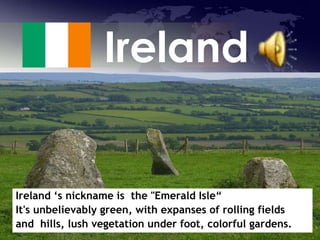 Ireland Ireland ‘s nickname is  the &quot;Emerald Isle“  It&apos;s unbelievably green, with expanses of rolling fields  and  hills, lush vegetation under foot, colorful gardens.  
