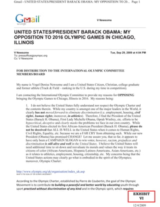 Gmail - UNITED STATES/PRESIDENT BARACK OBAMA: MY OPPOSITION TO 20... Page 1




                                                                   V Newsome



UNITED STATES/PRESIDENT BARACK OBAMA: MY
OPPOSITION TO 2016 OLYMPIC GAMES IN CHICAGO,
ILLINOIS

V Newsome                                                                     Tue, Sep 29, 2009 at 4:04 PM
To: pressoffice@olympic.org
Cc: V Newsome



 FOR DISTRIBUTION TO THE INTERNATIONAL OLYMPIC COMMITTEE
 MEMBERS/BOARD


 My name is Vogel Denise Newsome and I am a United States Citizen, Christian, college graduate
 and former athlete (Track & Field – ranking in the U.S. during my time in competition).

 I am contacting the International Olympic Committee to provide my reasons for OPPOSING
 bringing the Olympic Games to Chicago, Illinois in 2016. My reasons being:

           1. I do not believe the United States fully understand nor respect the Olympic Charter and
           the contents therein. While my country is amongst one of the major leaders in the World, it
           clearly has not moved forward to eliminate discrimination (i.e. employment, housing, civil
           rights, human rights; moreover, in athletics). Therefore, I find the President of the United
           States (Barack H. Obama), First Lady Michelle Obama, Oprah Winfrey, etc. efforts to be
           hypocritical, deceptive and clearly masks the problems we face in our own country. While
           the United States elected its first African-American President (Barack H. Obama), please do
           not be deceived that ALL IS WELL in the United States when it comes to Human Rights,
           Civil Rights, Equality, etc. because we are a FAR CRY from obtaining such. While our new
           President (Obama) has promised CHANGE! Let me assure you, that so far, it appears to
           have only been a CAMPAIGN SLOGAN to win votes; however, racism, prejudices and
           discrimination is still alive and well in the United States. I believe the United States will
           need additional time to sit down and reevaluate its morals and values the way it treats its
           citizens of color (African-Americans, Hispanic/Latinos-Americans, Asian-Americans, etc.)
           as it relates to athletics, employment, housing, citizenship, etc. My concerns being that the
           United States actions may clearly go what is embodied in the spirit of the Olympics;
           moreover, Olympic Charter:


 http://www.olympic.org/uk/organisation/index_uk.asp
 WHAT IS THE GOAL OF THE OLYMPIC MOVEMENT?



 According to the Olympic Charter, established by Pierre de Coubertin, the goal of the Olympic
 Movement is to contribute to building a peaceful and better world by educating youth through
 sport practised without discrimination of any kind and in the Olympic spirit, which requires
                                                                                                EXHIBIT
                                                                                                  VI
                                                                                                12/4/2009
 