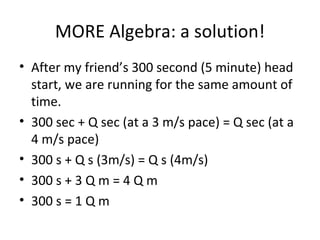 MORE Algebra: a solution! After my friend’s 300 second (5 minute) head start, we are running for the same amount of time. 300 sec + Q sec (at a 3 m/s pace) = Q sec (at a 4 m/s pace) 300 s + Q s (3m/s) = Q s (4m/s)  300 s + 3 Q m = 4 Q m 300 s = 1 Q m 