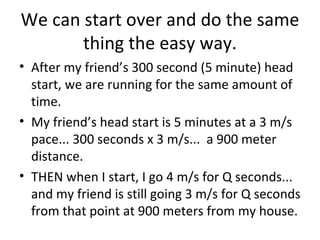 We can start over and do the same thing the easy way. After my friend’s 300 second (5 minute) head start, we are running for the same amount of time. My friend’s head start is 5 minutes at a 3 m/s pace... 300 seconds x 3 m/s...  a 900 meter distance. THEN when I start, I go 4 m/s for Q seconds... and my friend is still going 3 m/s for Q seconds from that point at 900 meters from my house. 