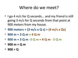 Where do we meet? I go 4 m/s for Q seconds... and my friend is still going 3 m/s for Q seconds from that point at 900 meters from my house. 900 meters + (3 m/s x Q s)  =  (4 m/s x Qs) 900 m + 3 Q m  = 4 Q m 900 m + 3 Q m  -3 Q m  = 4 Q m  - 3 Q m 900 m = Q m 900 = Q 