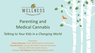 Delivery Methods and Dosing:
Making the most of your medicine
Parenting and
Medical Cannabis
Presenters:
Becky DeKeuster, M.Ed, WCM Director of Education
Chanda Sinclair, Community Health Promotion Specialist
Portland, ME Public Health Division
Producer: Ben Gelassen, WCM Marketing Associate
Talking to Your Kids in a Changing World
 