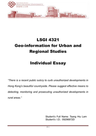 LSGI 4321
      Geo-information for Urban and
            Regional Studies

                   Individual Essay



“There is a recent public outcry to curb unauthorized developments in

Hong Kong’s beautiful countryside. Please suggest effective means to

detecting, monitoring and prosecuting unauthorized developments in

rural areas.”




                                Student‟s Full Name: Tsang Hiu Lam
                                Student‟s I.D.: 09296872D


                                 P. 1
 