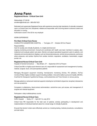 Anna Fenn
Registered Nurse - Critical Care Unit
Wethersfield, CT 06109
annafenn@hotmail.com - 860-459-7423
Dedicated and passionate Registered Nurse with experience ensuring high standards of culturally competent
care in a Critical Care Unit. Disciplined, reliable and responsible, with a burning desire to advance career and
education in nursing.
Authorized to work in the US for any employer
WORK EXPERIENCE
Per Diem Critical Care Nurse
CHARLOTTE HUNGERFORD HOSPITAL - Torrington, CT - October 2015 to Present
Responsibilities
Care for acutely and critically ill patients, in a highly technical and
ongoing monitoring environment. Consult and coordinate with health care team members to assess, plan,
implement and evaluate patient care plans. Monitor and adjust specialized equipment used on patients, and
interprets and records electronic displays, such as intracranial pressures, central venous pressures, pulmonary
artery pressures, and cardiac rhythms from cardiac monitors, respirators, ventilators, manometers, oxygen
pumps, etc.
Registered Nurse-Critical Care Unit
Hospital of Central Connecticut - New Britain, CT - September 2012 to Present
Critical Care RN in a highly acute intensive care unit, responsible for assessment and management of cardiac,
medical, surgical, neuro, and post-operative patients
Managing life-support equipment including: hemodynamic monitoring (A-lines, PA catheters, FloTrac
monitors,Philips Vigileo) ventilator support including oscillator, intra-aortic balloon pump and impella, (BiVAD),
InnerCool for therapeutic hypothermia therapy, ventriculostomies and Trans thoracic or venous pacing
Manage patients on advanced medicinal supports including but not limited to dopamine, levophed, dobutamine
and neo-synephrine
Competent in phlebotomy, blood product administration, central line care, port access, and management of
surgical and medical equipment
Participate in daily multidisciplinary rounds
Registered Nurse-Critical Care
Griffin Hospital - Derby, CT - April 2011 to July 2012
Critical Care RN responsible for the total care of patients; actively participating in development and
implementation of individual treatment plans for a broad range of critically ill patients
Ensured that doctors' orders were effectively carried out, including testing, medical procedures, consultations
and stat orders
 