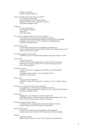   2	
  
Conductor: José Areán.
Guitarist: Alejandro Marcovich.
Amanece (3rd piece of the cycle “Dos son un Jardín”)
For countertenor and orchestra.
Orquesta Filarmónica de la Ciudad de México.
September 20 and 21, 2014. Conductor: José Areán.
Countertenor: Rodrigo Ferreira.
El Afilador
For cello and electronics.
Ircam, Espace de Projection.
April 6, 2013.
Cello: Marie Ythier.
Arder Aprender (2nd piece of the cycle “Dos son un Jardín”)
For countertenor, 20 instruments and stereophonic electronics.
Conservatoire National Supérieur de Musique et de Danse de Paris (CNSMDP).
Graduation concert. October 23, 2012. Conductor: Jean-Philippe Wurtz.
Countertenor: Rodrigo Ferreira.
Tum Tum (2nd version)
For bass drum and electronics with quadraphonic sound projection.
Festival Ars Musica 2012, Palais des Princes-Évêques, Liège, Belgium. Mars 3, 2012.
Percussion class of Gerrit Nulens.
Noviembre Fragmentado (2nd version)
CNSMDP, Concert of new technologies applied to composition. January 13, 2012.
Arbol de Abril
Version for solo cello.
Festival Ars Musica 2012. Inauguration Concert for Friends of Ars Musica,
December 2011. Brussels, Belgium. Wiels - Centre for Contemporary Art
Cello: Askar Ishangaliyev.
Nocturno en Cenizas
For flute, clarinet, oboe, vibraphone, udu, cymbals, viola and stereophonic
electronics.
Contemporary Mexican Music Concert. November 22, 2011.
Ensemble: L’Instant Donné.
Árbol de Abril
For solo cello and 12 musicians.
CNSMDP, “Journées de la composition”. November 16, 2011. Conductor: Laurent
Cuniot.
Sin Nombres (1st piece of the cycle “Dos son un Jardín”)
For countertenor, 15 instruments and stereophonic electronics.
CNSMDP, “Atelier de composition”. February 14, 2011. Conductor: Pierre Rouillier.
Countertenor: Rodrigo Ferreira.
Árbol Adentro
Melodrama for voice and piano on a poem by Octavio Paz.
CNSMDP. Graduation concert for the class of piano accompaniment. June 4, 2010.
Piano: Nicolas Chesneau. Soprano: Mailys de Villoutreys.
Noviembre Fragmentado (1st version)
For clarinet in b flat, 1 percussionist, violin and stereophonic electronics.
Colegio de España. May 2010. Ensemble: L’Instant Donné.
Tum Tum (2nd version)
For bass drum and electronics with quadraphonic sound projection.
Conservatoire de Reims. March 24, 2010. Percussionist: Maxime Echardour.
Madrami
Symphonic orchestra.
Opéra de Massy. February 13 and 14, 2010. Conductor: Julien Masmondet.
 