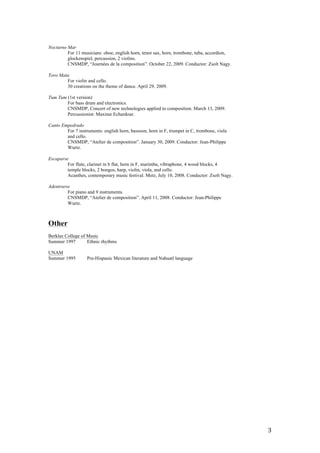   3	
  
Nocturno Mar
For 11 musicians: oboe, english horn, tenor sax, horn, trombone, tuba, accordion,
glockenspiel, percussion, 2 violins.
CNSMDP, “Journées de la composition”. October 22, 2009. Conductor: Zsolt Nagy.
Toro Mata
For violin and cello.
30 creations on the theme of dance. April 29, 2009.
Tum Tum (1st version)
For bass drum and electronics.
CNSMDP, Concert of new technologies applied to composition. March 13, 2009.
Percussionist: Maxime Echardour.
Canto Empedrado
For 7 instruments: english horn, bassoon, horn in F, trumpet in C, trombone, viola
and cello.
CNSMDP, “Atelier de composition”. January 30, 2009. Conductor: Jean-Philippe
Wurtz.
Escaparse
For flute, clarinet in b flat, horn in F, marimba, vibraphone, 4 wood blocks, 4
temple blocks, 2 bongos, harp, violin, viola, and cello.
Acanthes, contemporary music festival. Metz, July 10, 2008. Conductor: Zsolt Nagy.
Adentrarse
For piano and 9 instruments.
CNSMDP, “Atelier de composition”. April 11, 2008. Conductor: Jean-Philippe
Wurtz.
Other
Berklee College of Music
Summer 1997 Ethnic rhythms
UNAM
Summer 1995 Pre-Hispanic Mexican literature and Nahuatl language	
  
 