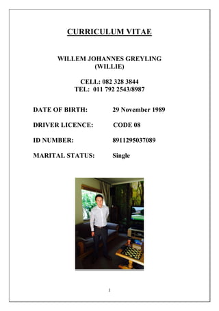 1
CURRICULUM VITAE
WILLEM JOHANNES GREYLING
(WILLIE)
CELL: 082 328 3844
TEL: 011 792 2543/8987
DATE OF BIRTH: 29 November 1989
DRIVER LICENCE: CODE 08
ID NUMBER: 8911295037089
MARITAL STATUS: Single
 