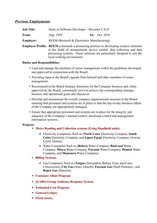 Previous Employments:
Job Title: Starts as Software Developer – Becomes C.E.O
From: Aug. 1999 To: Oct. 2010
Employer: REEM (Research & Electronics Manufacturing)
Employer Profile: REEM commands a pioneering position in developing creative solutions
in the fields of measurement, device control, data collection and data
processing systems. These solutions are particularly designed to suit the
local working environment
Duties and Responsibilities:
• Lead and manage the members of senior management within the guidelines developed
and approved in conjunction with the Board.
• Providing input to the Board's agenda from himself and other members of senior
management.
• Recommend to the Board strategic directions for the Company business and, when
approved by the Board, consistently strive to achieve the corresponding strategic,
business and operational goals and objectives.
• Develop and recommend the overall company organizational structure to the Board
ensuring that personnel and systems are in place so that the day-to-day business affairs
of the Company are appropriately managed.
• Ensure that appropriate personnel and systems are in place for the integrity and
adequacy of the Company’s internal control, disclosure control and management
information systems.
Projects:
 Meter Reading and Collection systems (Using Handheld units)
 Electricity Companies Such as (North Cairo Electricity Company, South
Cairo Electricity Company, and Upper Egypt Electricity Company (Aswan,
Luxor, Qenna),
 Water Companies Such as (Behera Water Company, Bani suef Water
Company, Minya Water Company, Fayoum Water Company, Domiat Water
Company, and Mansoura Water Company)
 Billing Systems
 Gas Companies Such as (Natgas (Alexandria, Behira, Giza, and Cairo
Concessions), City Gas (Suez, Ghareb), Fayoum Gas (Shell Partener) , and
Repco Gas (Damieta)
 Customer Affair Program
 (GARS) Group Audience Response System
 Estimated Cost Program.
 General Ledger.
 Fixed Assets.
 