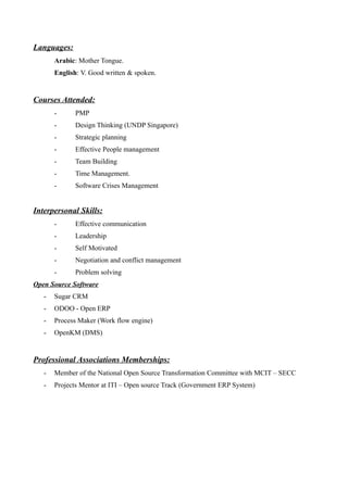 Languages:
Arabic: Mother Tongue.
English: V. Good written & spoken.
Courses Attended:
- PMP
- Design Thinking (UNDP Singapore)
- Strategic planning
- Effective People management
- Team Building
- Time Management.
- Software Crises Management
Interpersonal Skills:
- Effective communication
- Leadership
- Self Motivated
- Negotiation and conflict management
- Problem solving
Open Source Software
- Sugar CRM
- ODOO - Open ERP
- Process Maker (Work flow engine)
- OpenKM (DMS)
Professional Associations Memberships:
- Member of the National Open Source Transformation Committee with MCIT – SECC
- Projects Mentor at ITI – Open source Track (Government ERP System)
 