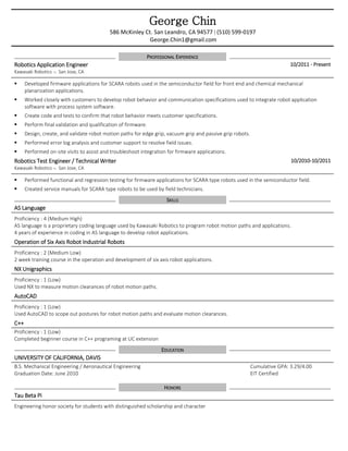George Chin
586 McKinley Ct. San Leandro, CA 94577 | (510) 599-0197
George.Chin1@gmail.com
PROFESSIONAL EXPERIENCE
Robotics Application Engineer
Kawasaki Robotics  San Jose, CA
10/2011 - Present
 Developed firmware applications for SCARA robots used in the semiconductor field for front end and chemical mechanical
planarization applications.
 Worked closely with customers to develop robot behavior and communication specifications used to integrate robot application
software with process system software.
 Create code and tests to confirm that robot behavior meets customer specifications.
 Perform final validation and qualification of firmware.
 Design, create, and validate robot motion paths for edge grip, vacuum grip and passive grip robots.
 Performed error log analysis and customer support to resolve field issues.
 Performed on-site visits to assist and troubleshoot integration for firmware applications.
Robotics Test Engineer / Technical Writer
Kawasaki Robotics  San Jose, CA
10/2010-10/2011
 Performed functional and regression testing for firmware applications for SCARA type robots used in the semiconductor field.
 Created service manuals for SCARA type robots to be used by field technicians.
SKILLS
AS Language
Proficiency : 4 (Medium High)
AS language is a proprietary coding language used by Kawasaki Robotics to program robot motion paths and applications.
4 years of experience in coding in AS language to develop robot applications.
Operation of Six Axis Robot Industrial Robots
Proficiency : 2 (Medium Low)
2 week training course in the operation and development of six axis robot applications.
NX Unigraphics
Proficiency : 1 (Low)
Used NX to measure motion clearances of robot motion paths.
AutoCAD
Proficiency : 1 (Low)
Used AutoCAD to scope out postures for robot motion paths and evaluate motion clearances.
C++
Proficiency : 1 (Low)
Completed beginner course in C++ programing at UC extension
EDUCATION
UNIVERSITY OF CALIFORNIA, DAVIS
B.S. Mechanical Engineering / Aeronautical Engineering
Graduation Date: June 2010
Cumulative GPA: 3.29/4.00
EIT Certified
HONORS
Tau Beta Pi
Engineering honor society for students with distinguished scholarship and character
 