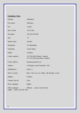 2
Curriculum Vitae:
Surname: Buitendach
First names: Bennelyne
Sex: Female
Date of birth: 26/12/1982
ID number: 821226 0186 088
Age: 33
Marital status: Married
Dependents: No Dependents
Nationality: South African
Health: Excellent
Contact numbers: 072 594 8062 (Primary Number)
071 674 8389 (Secondary Number)
E-mail Address: bennelyne@gmail.com
Address: 378 Bergvlei Road Wadeville 1402
Qualifications: Grade 12
Drivers License: Busy, I have my own vehicle, still learning to drive
Religion: Christian
Criminal Record: None
Home Language: English
Other Languages: Afrikaans – speak, read and write.
English – speak, read and write.
 