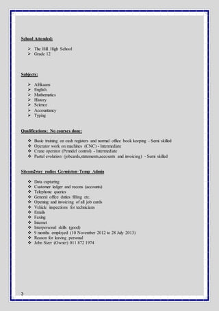 3
School Attended:
 The Hill High School
 Grade 12
Subjects:
 Afrikaans
 English
 Mathematics
 History
 Science
 ccountancy
 Typing
Qualifications: No courses done:
 Basic training on cash registers and normal office book keeping - Semi skilled
 Operator work on machines (CNC) - Intermediate
 Crane operator (Penndel control) - Intermediate
 Pastel evolution (jobcards,statements,accounts and invoicing) - Semi skilled
Sitcom2way radios Germiston–Temp Admin
 Data capturing
 Customer ledger and recons (accounts)
 Telephone queries
 General office duties filling etc.
 Opening and invoicing of all job cards
 Vehicle inspections for technicians
 Emails
 Faxing
 Internet
 Interpersonal skills (good)
 9 months employed (10 November 2012 to 28 July 2013)
 Reason for leaving personal
 John Sizer (Owner) 011 872 1974
 