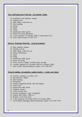 4
Turn skill Engineering Wadeville – Receptionist Admin:
 Switchboard and Telephone enquires
 Ordering stock
 Office filling, credit notes etc.
 Data Capturing
 Internet
 Emails
 Faxing
 Interpersonal skills (good)
 Reason for leaving Retrenched
 2 years employed (07 February 2009 to 24 December 2011)
 Kevin Upton (Owner) 011 902 5778
Dirtworx Workshop Wadeville – Temp Receptionist:
 Basic telephone enquires
 Ordering of stock
 Office filling, credit notes etc.
 Internet (advertising)
 Emails
 Faxing
 Interpersonal skills (good)
 Reason for leaving
 Owner moved to smaller workshop Only one office
 3 months employed (01 November 2009 to 01 February 2009)
 Jason Comley (Owner)Telephone number: (O11) 902-8625
Monarch building and plumbing suppliesSandton - Cashier and Admin.
 Extensive experience in cashier work
 Reconciliations (Bank)
 Data Capturing
 Receptionist
 General Ledger(Reconciling with cash register)
 Credit Notes
 Interpersonal skills (good)
 Telephone Queries
 Control of petty cash
 Payouts of temporary wages to employees
 General office Duties, Filing etc.
 Resigned too far from home
 2 years employed (20 October 2007 to 27 October 2009)
 Joan Niemand (Managing Director)Telephone number: (O11) 887-1950
 