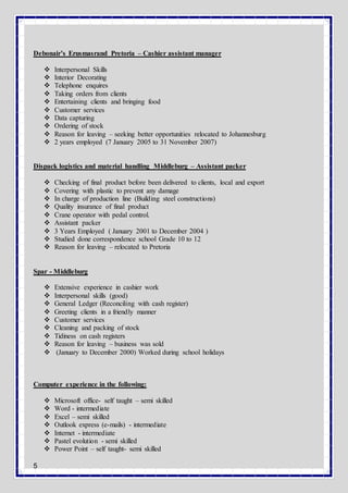 5
Debonair’s Erusmasrand Pretoria – Cashier assistant manager
 Interpersonal Skills
 Interior Decorating
 Telephone enquires
 Taking orders from clients
 Entertaining clients and bringing food
 Customer services
 Data capturing
 Ordering of stock
 Reason for leaving – seeking better opportunities relocated to Johannesburg
 2 years employed (7 January 2005 to 31 November 2007)
Dispack logistics and material handling Middleburg – Assistant packer
 Checking of final product before been delivered to clients, local and export
 Covering with plastic to prevent any damage
 In charge of production line (Building steel constructions)
 Quality insurance of final product
 Crane operator with pedal control.
 Assistant packer
 3 Years Employed ( January 2001 to December 2004 )
 Studied done correspondence school Grade 10 to 12
 Reason for leaving – relocated to Pretoria
Spar - Middleburg
 Extensive experience in cashier work
 Interpersonal skills (good)
 General Ledger (Reconciling with cash register)
 Greeting clients in a friendly manner
 Customer services
 Cleaning and packing of stock
 Tidiness on cash registers
 Reason for leaving – business was sold
 (January to December 2000) Worked during school holidays
Computer experience in the following:
 Microsoft office- self taught – semi skilled
 Word - intermediate
 Excel – semi skilled
 Outlook express (e-mails) - intermediate
 Internet - intermediate
 Pastel evolution - semi skilled
 Power Point – self taught- semi skilled
 