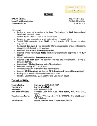 RESUME
KARAN VERMA H.NO. 816/SF, Sec-5
karan21oct@gmail.com Vaishali, Ghaziabad
09555545673 (M) India, 201010
Summary:
 Having 4 years of experience in Java Technology in Dell international
Services for various clients.
 Written Java code based on client requirement.
 Developed java automations which reduced lots of manual efforts.
 Tested XML requests using SOAP UI and Created XSL based on client
requirement.
 Compared Selenium & Test Complete 9 for testing purpose and a whitepaper is
also produced during this comparison.
 Enhanced dell C++ to Java migration tool.
 Created circuits using ESB tool (PolarLake Designer) and deploying it on RDD
server.
 Written and executed JMeter test cases.
 Created Unit Test case for Services defined and Performance Testing of
Services defined.
 Understand ESB Architecture and SEPA standards.
 Enhanced Spring MVC Application.
 Added routing rules in Database on weekly basis.
 Learned BPM Savvion & Worked on BPM (Business Process Manager) tool.
 Having Good verbal & written communication skills.
 Flexible, Goal Oriented, Quick Learner and Good team player.
TechnicalSkills:
Technologies: Core Java, J2EE, ESB, SOA
Framework: Spring Web MVC
Database: SQL, ORACLE, DB2
Web Technologies: Servlets, JSP, Html, CSS, Java script, XML, XSL, XSD,
WSDL
Development Tools: Eclipse, Web logic Bea 10.3, IBM RAD, IBM WebSphere
7.0, PolarLake
Certification: Oracle Certified Java Programmer(OCJP)
 