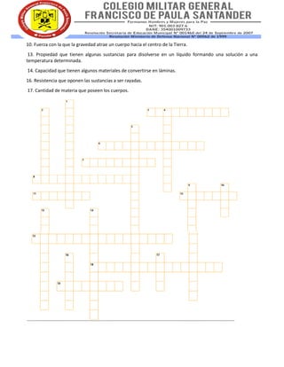 10. Fuerza con la que la gravedad atrae un cuerpo hacia el centro de la Tierra.
13. Propiedad que tienen algunas sustancias para disolverse en un líquido formando una solución a una
temperatura determinada.
14. Capacidad que tienen algunos materiales de convertirse en láminas.
16. Resistencia que oponen las sustancias a ser rayadas.
17. Cantidad de materia que poseen los cuerpos.
 