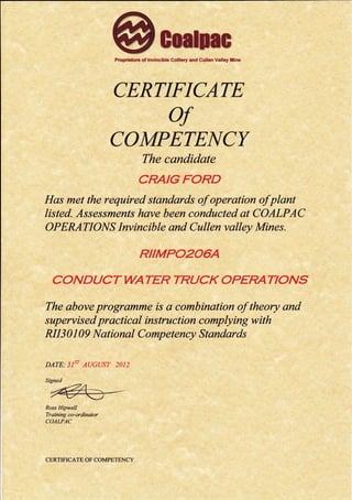 Proprietors of lnvincible Colliery and Cullen Valley illine
CERTIFICATE
of
COMPETEI{CY
The condidate
CRArcFORD
Has met the required standards of operation ofplant
listed. Assessmeruts have been conducted at COALPAC
OPERATIONS Invincible ond Cullen valley Mines.
RIIMPO2O6A
COND UCT WATER TRUCK OPERATIONS
The above programme is a combination of theory and
sup ervis ed pr actic al ins tru ction c omplying w ith
RII3 0 I A9 National Competency Standards
DATE; 3IST A(]GUST 2012
Signed
"rea -
Ross Hipwell
Training co-ordinator
COALPAC
CERTTFICATE OF COMPETENCY
 