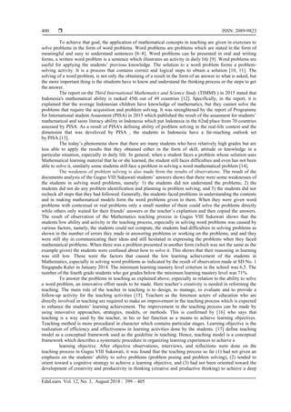  ISSN: 2089-9823
EduLearn Vol. 12, No. 3, August 2018 : 399 – 405
400
To achieve that goal, the application of mathematical concepts in teaching are given in exercises to
solve problems in the form of word problems. Word problems are problems which are stated in the form of
meaningful and easy to understand sentences [6–8]. Word problems can be presented in oral and writing
forms, a written word problem is a sentence which illustrates an activity in daily life [9]. Word problems are
useful for applying the students’ previous knowledge. The solution to a word problem forms a problem-
solving activity. It is a process that contains correct and logical steps to obtain a solution [10, 11]. The
solving of a word problem, is not only the obtaining of a result in the form of an answer to what is asked, but
the more important thing is the sttudents have to know and understand the thinking process or the steps to get
the answer.
The report on the Third International Mathematics and Science Study (TIMMS ) in 2015 stated that
Indonesia's mathematical ability is ranked 45th out of 49 countries [12]. Specifically, in the report, it is
explained that the average Indonesian children have knowledge of mathematics, but they cannot solve the
problems that require the acquisition and problem solving. It was strenghtened by the report of Programme
for International student Assasment (PISA) in 2015 which published the result of the assasment for students’
mathematical and sains literacy ability in Indonesia which put Indonesia in the 62nd place from 70 countries
assessed by PISA. As a result of PISA's defining ability of problem solving in the real-life context and the
dimension that was develoved by PISA , the students in Indonesia have a far-reaching outlook set
by PISA [13].
The today’s phenomena show that there are many students who have relatively high grades but are
less able to apply the results that they obtained either in the form of skill, attitude or knowledge in a
particular situation, especially in daily life. In general, when a student faces a problem whose solution uses
Mathematical learning material that he or she learned, the student still faces difficulties and even has not been
able to solve it, similarly some studetns still face a problem in solving a word mathematical problem [14].
The weakness of problem solving is also made from the results of observations. The result of the
documents analysis of the Gugus VIII Sukawati students’ answers shows that there were some weaknesses of
the students in solving word problems, namely: 1) the students did not understand the problems; 2) the
students did not do any problem identification and planning in problem solving; and 3) the students did not
recheck all steps that they had followed. Generally, the students faced problems in understanding the contents
and in making mathematical models form the word problems given to them. When they were given word
problems with contextual or real problems only a small number of them could solve the problems directly
while others only waited for their friends’ answers or the teacher’s explantion and then copied the answers.
The result of observation of the Mathematics teaching process in Gugus VIII Sukawati shows that the
students’low ability and activity in the teaching process, especially in solving word problems was caused by
various factors, namely, the students could not compute, the students had difficulties in solving problems as
shown in the number of errors they made in answering problems or working on the problems, and and they
were still shy in communicating their ideas and still hesitated in expressing the problems when they faced
mathematical problems. When there was a problem presented in another form (which was not the same as the
example given) the students were confused about how to solve it. This shows that their reasoning in learning
was still low. These were the factors that caused the low learning achievement of the students in
Mathematics, especially in solving word problems as indicated by the result of observation made at SD No. 1
Singapadu Kaler in January 2014. The minimum learning mastery level criterion in the school was 6,5. The
number of the fourth grade students who got grades below the minimum learning mastery level was 71%.
To answer the problems in teaching as explained above, especially in relation to the ability to solve
a word problem, an innovative effort needs to be made. Here teacher’s creativity is needed in reforming the
teaching. The main role of the teacher in teaching is to design, to manage, to evaluate and to provide a
follow-up activity for the teaching activities [15]. Teachers as the foremost actors of education who are
directly involved in teaching are required to make an improvement in the teaching process which is expected
to enhance the students’ learning achievement. The improvement in the teaching process can be made by
using innovative approaches, strategies, models, or methods. This is confirmed by [16] who says that
teaching is a way used by the teacher, in his or her function as a means to achieve learning objectives.
Teaching method is more procedural in character which contains particular stages. Learning objective is the
realization of efficiency and effectiveness in learning activities done by the students. [17] define teaching
model as a conceptual framework used as the guideline in teaching. Hence, teaching model is a conceptual
framework which describes a systematic procedure in organizing learning experiences to achieve a
learning objective. After objective observations, interviews, and reflections were done on the
teaching process in Gugus VIII Sukawati, it was found that the teaching process so far (1) had not given an
emphasis on the students’ ability to solve problems (problem posing and problem solving), (2) tended to
orient toward a cognitive strategy to achieve a learning objective, and (3) had not been oriented toward the
development of creativity and productivity in thinking (creative and productive thinking) to achieve a deep
 