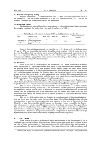 EduLearn ISSN: 2089-9823 
The Students’ Ability to Solve Realistic Mathematical Problems through Polya Type.. (I Wayan Widiana)
403
3.3. Variance Homogeneity Testing
From the computation Fobs. of 1.63 was obtained while Fc.v. at the 5% level of significance with df of
the numerator = 17 and the df of the denominator = 20 was 2.12. This means that Fobs.< Fc.v, thus Ho was
accepted. This means that the variance of the data was homogeneus.
3.4. Hypothesis Testing
The data that were successfully collected were analyzed by inferential statistics while t-test was used
for testing the hypothesis. The results of the t- test analysis can be seen in Table 2.
Table2. Result of Hypothesis Testing at the 5% level of Significance and df = 37
Topic Treatment Given Mean Score Value of tobs. Value of t.c.v.
Alternative Hypothesis
Hipotesis
Using fraction in
solving problems
Implementation of
Problem Solving Model
82
7.917 2.021 Accepted
Conventioan Teaching
Model
63
Based on the result of data analysis it was found that tobs.= 7.917. Using the 5% level of significance
5% and df = 37 it was obtained that the limit for the null hypothesis rejection = 2.021. It means that tobs. >
tc,v, l, thus the null hypothesis was rejected and the alternative hypothesis was accepted. It can interpreted that
there is a significant difference in the ability to solve Mathematical word problems between the
implementation of Polya type problem solving and conventional teaching to the fourht grade students of
elemetary studhents in Gugus 8 Sukawati Gianyar.
3.5. Discussion
Based on the result of t- test analysis it was found that tobs.> tc.v, which means that the hypothesis
which says that there is a significant difference in the ability to solve mathematical word problems between
the students taught through Polya type problem solving teaching model and those taught through
conventional teaching model to the fourth students of elementary schools in Gugus 8 Sukawati Gianyar at the
0.05 level of significance is accepted. The difference shows that Poilya type problem solving teaching model
gives a positive effect on the ability to solve mathematical word problems. The students taught by using
Polya type problem solving teaching model got higher scores in the standard competence of using fraction in
problem solving than those taught by using conventional teaching method.
This was caused by the full participation of the students in the learning process in the classroom, in
which the teachers played the role as facilitators who directed and gave guidances to the students on how
they had to think and do correctly accordding to the context of the real lifethat they experienced.
This was proven by the mean scores obtained at the end of the treatments, i.e., 63 for the controled
variable (conventional teaching model) and 82 for experimented variable (Polya type problem-solving
teaching model). Besides, from the results of observation and interview done with some of the students in the
control class and experiment class, in the experiment class the students were more active and more
enthusiastic in the teaching and learning process, no students were sleepy or daydreaming when the teaching
of the topic started.
This was very different from what was shown by the control class, most of the students looked very
tired and sleepy when the teacher taught the topic of the lesson. Most of them looked confused when the
researchers tried to interview them asking them the same questions as those given to the experiment class.
The ability to relate the topic and the daily life was too low. Since they were not prepared for that, they only
tried to learn names by rote, the train of thoughts presented in the textbook, and to repeat them again at home.
This activity was rather boring to them, as if Mathematics were not more than a science that had to be learned
by rote without understanding the purpose the teacher taught it to them. This supports that hypothesis which
says that there is a difference in ability to solve mathematical word problems in the students who were taught
by Problem Solving model and those whoe where taught by conventional teacing model.
4. CONCLUSION
In the light of the result of the hypothesis testing and discussion on the data obrtained it can be
concluded that there is a significant difference in the ability to solve mathematical word problems between
the effect of the the implementation of Polya type problem solving model and that of the implementation of
conventional model The teaching which implemented Polya type problem solving model gave a better result
 