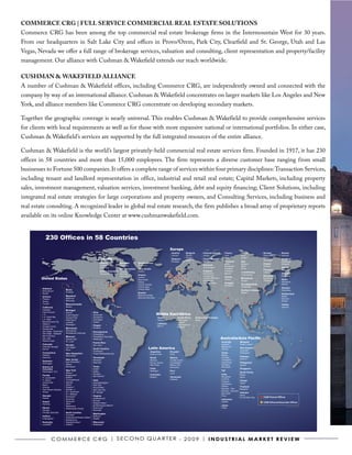 COMMERCE CRG | fULL SERVICE COMMERCIAL REAL ESTATE SOLUTIONS
Commerce CRG has been among the top commercial real estate brokerage firms in the Intermountain West for 30 years.
From our headquarters in Salt Lake City and offices in Provo/Orem, Park City, Clearfield and St. George, Utah and Las
Vegas, Nevada we offer a full range of brokerage services, valuation and consulting, client representation and property/facility
management. Our alliance with Cushman & Wakefield extends our reach worldwide.

CUShMAN & WAKEfIELD ALLIANCE
A number of Cushman & Wakefield offices, including Commerce CRG, are independently owned and connected with the
company by way of an international alliance. Cushman & Wakefield concentrates on larger markets like Los Angeles and New
York, and alliance members like Commerce CRG concentrate on developing secondary markets.

Together the geographic coverage is nearly universal. This enables Cushman & Wakefield to provide comprehensive services
for clients with local requirements as well as for those with more expansive national or international portfolios. In either case,
Cushman & Wakefield’s services are supported by the full integrated resources of the entire alliance.

Cushman & Wakefield is the world’s largest privately-held commercial real estate services firm. Founded in 1917, it has 230
offices in 58 countries and more than 15,000 employees. The firm represents a diverse customer base ranging from small
businesses to Fortune 500 companies. It offers a complete range of services within four primary disciplines: Transaction Services,
including tenant and landlord representation in office, industrial and retail real estate; Capital Markets, including property
sales, investment management, valuation services, investment banking, debt and equity financing; Client Solutions, including
integrated real estate strategies for large corporations and property owners, and Consulting Services, including business and
real estate consulting. A recognized leader in global real estate research, the firm publishes a broad array of proprietary reports
available on its online Knowledge Center at www.cushmanwakefield.com.


            230 Offices in 58 Countries
                                                                                                                                          Europe
                                                                                                                                           Austria        Bulgaria           Channel Islands      France           Ireland            Norway         Russia
                                                                                                                                           Vienna*        Pleven*            Jersey*              Lyon             Cork*              Drammen*       Moscow
                                                                 Canada                                                                    Belgium
                                                                                                                                                          Plovdiv*
                                                                                                                                                          Sofia*
                                                                                                                                                                             Czech Republic
                                                                                                                                                                                                  Paris            Dublin*            Oslo*
                                                                                                                                                                                                                                      Stavanger*
                                                                                                                                                                                                                                                     Scotland
                                                                                                                                           Brussels                          Prague               Germany          Italy                             Edinburgh
                                                                    Alberta           Manitoba        Newfoundland                                                                                Berlin           Bologna            Poland         Glasgow
                                                                    Calgary           Winnipeg*       St. John's*                                                            Denmark
                                                                                                                                                                                                  Dusseldorf       Milan              Warsaw
                                                                    Edmonton*                                                                                                Copenhagen*                                                             Serbia
                                                                                      New Brunswick   Nova Scotia                                                                                 Frankfurt        Rome
                                                                                                                                                                                                                                      Portugal       Belgrade*
                                                                    British Columbia Fredericton*     Halifax*                                                               England              Hamburg
                                                                                                                                                                                                                   Luxembourg         Lisbon
                                                                    Vancouver         Moncton*                                                                               Birmingham           Munich                                             Slovakia
                                                                                                      Ontario                                                                                                      Luxembourg*
                                                                                      Saint John*                                                                            London-City                                              Romania        Bratislava
                                                                                                                                                                                                  Greece
        United States                                                                                 London
                                                                                                      Newmarket
                                                                                                                                                                             London-West End
                                                                                                                                                                                                  Athens
                                                                                                                                                                                                                   Macedonia          Bucharest
                                                                                                                                                                                                                                                     Spain
                                                                                                                                                                             Manchester                            Skopje*            Timisoara
                                                                                                      Ottawa                                                                                                                                         Barcelona
                                                                                                                                                                             Thames Valley        Hungary
                                                                                                      Toronto Central                                                                             Budapest
                                                                                                                                                                                                                   The Netherlands                   Madrid
                                                                                                      Toronto East                                                                                                 Amsterdam
         Alabama                                                                                                                                                                                                                                     Sweden
                                Maine                                                                 Toronto West
         Birmingham*                                                                                                                                                                                               Northern Ireland                  Stockholm
                                Portland                                                              Quebec                                                                                                       Belfast*
         Mobile                                                                                                                                                                                                                                      Switzerland
                                Maryland                                                              Montreal Central                                                                                                                               Basel*
         Arizona                                                                                      Montreal Suburban
         Phoenix                Baltimore                                                                                                                                                                                                            Geneva*
         Tempe                  Bethesda                                                                                                                                                                                                             Zurich*
         Tucson*                Massachusetts                                                                                                                                                                                                        Turkey
         California             Boston                                                                                                                                                                                                               Istanbul
         Carlsbad               Michigan
         Inland Empire                                      Ohio
         L.A.
                                Detroit*
                                Grand Rapids*               Cincinnati*                                                     Middle East/Africa
         L.A. South Bay         Grosse Point                Cleveland*                                                        Israel              South Africa       United Arab Emirates
         L.A. West              Kalamazoo*                  Columbus*                                                         Tel Aviv*           Cape Town*         Dubai
         Marin/Sonoma Cty       Lansing*                    Toledo*                                                                               Durban*
         Oakland                Muskegon*                                                                                     Lebanon
                                                            Oregon                                                                                Johannesburg*
         Orange County                                                                                                        Beirut*
                                                            Portland                                                                              Pretoria*
         Sacramento             Minnesota
         San Diego - Downtown   Minneapolis
                                Minneapolis Suburban
                                                            Pennsylvania
         San Diego - Eastgate                               Philadelphia
         San Francisco          Missouri                    Philadelphia Suburban
         San Jose               Kansas City*                Pittsburgh*                                                                                                                        Australia/Asia Pacific
         Walnut Creek           St. Louis*
                                                            Puerto Rico                                                                                                                        Australia          Malaysia
         Colorado               Nevada                      San Juan*                                                                                                                          Adelaide*          Kuala Lumpur*
         Colorado Springs*
                                                                                                                    Latin America
                                Las Vegas*                                                                                                                                                     Melbourne*
                                                            South Carolina                                                                                                                                        New Zealand
         Denver                 Reno                                                                                                                                                           Sydney
                                                            Charleston*                                                                                                                                           Auckland*
         Connecticut                                                                                                Argentina             Ecuador                                              China              Wellington*
                                New Hampshire               Greenville/Spartanburg*                                 Buenos Aires          Quito
         Hartford               Manchester                                                                                                                                                     Beijing
         Stamford                                           Tennessee                                                                                                                          Chengdu            Pakistan
                                                                                                                    Brazil                Mexico
                                New Jersey                                                                                                                                                     Guangzhou          Karachi*
                                                            Memphis*                                                Manaus                Ciudad Juarez
         Delaware               East Rutherford             Nashville*                                              Rio de Janeiro        Guadalajara*                                         Hong Kong          Philippines
         Wilmington             Edison                                                                              São Paulo             Mexico City                                          Shanghai           Manila*
         District of            Morristown                  Texas                                                                         Monterrey                                            Shenzhen
         Columbia                                           Austin*                                                 Chile                                                                                         Singapore
                                New York                    Dallas                                                  Santiago*             Peru                                                 Fiji*
         Washington, D.C.                                                                                                                                                                                         South Korea
                                Albany*                                                                                                   Lima
                                                            Houston                                                 Colombia                                                                   India              Busan
         Florida                Binghamton*
                                                            San Antonio*
                                Buffalo*                                                                            Bogota*               Venezuela                                            Bangalore          Seoul
         Ft. Lauderdale
                                Corning/Elmira*                                                                                           Caracas                                              Chennai
         Ft. Myers*                                         Utah                                                                                                                               Gurgaon            Taiwan
         Jacksonville           Islandia                    Clearfield/Ogden*                                                                                                                                     Taipei*
                                Ithaca*                                                                                                                                                        Hyderabad
         Miami                                              Park City*
                                Kingston*                                                                                                                                                      Kolkata            Thailand
         Orlando                                            Provo/Orem*
                                Melville, LI                                                                                                                                                   Mumbai – City      Bangkok*
         Palm Beach Gardens                                 Salt Lake City*
                                N.Y. Downtown                                                                                                                                                  Mumbai – Suburbs
         Tampa                                              St. George*                                                                                                                                           Vietnam
                                N.Y. Midtown                                                                                                                                                   New Delhi
         Georgia                                            Virginia                                                                                                                           Pune               Hanoi
                                Rochester*                                                                                                                                                                        Ho Chi Minh City    C&W Owned Offices
         Atlanta                Syracuse                    Fredicksburg*
                                                                                                                                                                                               Indonesia
                                Syracuse*                   McLean
         Hawaii                                                                                                                                                                                Jakarta                                C&W Alliance/Associate Offices
                                Utica*                      Newport News*
         Honolulu
                                Watertown*                  Norfolk/Virginia Beach*                                                                                                            Japan                                                      AS OF MARCH 2009
         Illinois               Westchester County          Richmond*                                                                                                                          Tokyo
         Chicago                                            Roanoke*
         Chicago Suburban       North Carolina
                                                            Washington
                                Charlotte*
         Indiana                                            Bellevue
                                Greensboro/Winston-Salem*
         Indianapolis*                                      Seattle
                                Raleigh/Cary
         Kentucky               Raleigh/Durham*             Wisconsin
         Louisville*            Tarboro*                    Milwaukee*




                    C o m m e r C e C r G | S e C o N D Q ua r t e r - 2 0 0 9 | I N D U S T R I A L m A R k e T R e v I e w
 