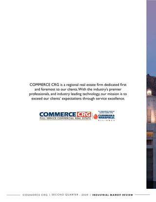 COMMERCE CRG is a regional real estate firm dedicated first
         and foremost to our clients. With the industry’s premier
      professionals, and industry leading technology, our mission is to
       exceed our clients’ expectations through service excellence.




C o m m e r C e C r G | S e C o N D Q ua r t e r - 2 0 0 9 | I N D U S T R I A L m A R k e T R e v I e w
 