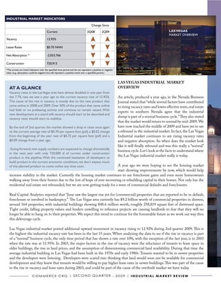 INDUSTRIAL MARKET INDICATORS

                                                                                     Change Since

                                        Current                                  2Q08           2Q09                                              LAS VEGAS
                                                                                                                                                  MARKET OVERVIEW
Vacancy                                 12.92%

Lease Rates                             $0.70 NNN

Net Absorption *                        -2,033,766

Construction                            720,913
*The arrows are trend indicators over the specified time period and do not represent a positive or negative
value. (e.g., absorption could be negative but still represent a positive trend over a specified period.)


                                                                                                              LAS VEGAS INDUSTRIAL MARKET
   AT A GLANCE                                                                                                OVERVIEW
   Vacancy rates in the Las Vegas area have almost doubled in one year from
   the 7.7% rate we saw a year ago to the current vacancy rate of 12.92%.                                     An article, produced a year ago, in the Nevada Business
   The cause of the rise in vacancy is mostly due to the new product that                                     Journal stated that “while several factors have contributed
   came online in 2008 and 2009. Over 50% of the product that came online                                     to rising vacancy rates and lower effective rents, real estate
   had little or no preleasing activity and continue to remain vacant. With
                                                                                                              experts in southern Nevada agree that the industrial
   new development at a stand still, vacancy should start to be absorbed and
                                                                                                              slump is part of a normal business cycle.” They also stated
   vacancy rates should start to stabilize.
                                                                                                              that the market would return to normal by mid-2009. We
   By the end of 2nd quarter, the market showed a drop in rates once again                                    have now reached the middle of 2009 and have yet to see
   to the current average rate of $0.70 per square foot (psf), a $0.02 change                                 a rebound in the industrial market. In fact, the Las Vegas
   from the beginning of the year rate of $0.72 per square foot (psf) and a                                   Industrial market continues to see rising vacancy rates
   $0.09 change from a year ago.                                                                              and negative absorption. So when does the market look
                                                                                                              like it will finally rebound and was this really a “normal”
    Going forward, new supply numbers are expected to change dramatically
                                                                                                              business cycle. Let’s look at the facts to understand where
   in the next year with only 720,000 sf of current under construction
                                                                                                              the Las Vegas industrial market really is today.
   product in the pipeline. With the continued hesitation of developers to
   build product in the current economic conditions, we don’t expect much
   of the planned product to come online any time soon.                     A year ago we were hoping to see the housing market
                                                                            start showing improvements by now, which would help
   increase stability in the market. Currently the housing market continues to see foreclosure gains and even more homeowners
   walking away from their homes due to the lost of hope of ever recovering or rebuilding capital in their homes. Not only has the
   residential real estate not rebounded, but we are now getting ready for a wave of commercial defaults and foreclosures.

   Real Capital Analytics reported that “June saw the largest rise yet for (commercial) properties that are reported to be in default,
   foreclosure or involved in bankruptcy.” The Las Vegas area currently has $9.2 billion worth of commercial properties in distress,
   around 164 properties, with industrial buildings showing $48.6 million worth, roughly 258,819 square feet of distressed space.
   Tight credit, falling property values and lenders unwilling to refinance projects are causing landlords to fear that they will no
   longer be able to hang on to their properties. We expect this trend to continue for the foreseeable future as we work our way thru
   this deleverage cycle.

   Las Vegas industrial market posted additional upward movement in vacancy rising to 12.92% during 2nd quarter 2009. This is
   the highest the industrial vacancy rate has been in the last 15 years. When analyzing the data to see if the rise in vacancy is part
   of a “normal” business cycle, the only time period that has shown a rate over 10%, with the exception of the last year, is in 2003
   when the rate was at 11.95%. In 2003, the major factors in the rise of vacancy were the reluctance of tenants to lease space in
   older buildings, the rise in land prices, and the assumption of dimensioning commercial land availability. During that time the
   average industrial building in Las Vegas had been built in the 1970s and early 1980s. Tenants wanted to be in newer properties
   and the developers were listening. Developers were scared into thinking that land would soon not be available for commercial
   development and they knew that tenants would be willing to pay higher lease rates in newer buildings. This was part of the cause
   in the rise in vacancy and lease rates during 2003, and could be part of the cause of the overbuilt market we have today.

                         C o m m e r C e C r G | S e C o N D Q ua r t e r - 2 0 0 9 | I N D U S T R I A L m A R k e T R e v I e w
 