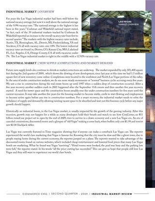 INDUSTRIAL MARKET | OVERVIEW

For years the Las Vegas industrial market had been well below the
national vacancy average, but now it is well above the national average                                      LAS VEGAS
of the 9.9% vacancy rate. “The national average is the highest it has                                        MARKET OVERVIEW
been in five years,” Cushman and Wakefield national report stated,
“in fact, each of the 39 industrial markets tracked by Cushman &
Wakefield reported an increase in the overall vacancy rate from first to
second quarter.” The markets with the highest vacancy rates include;
Austin, TX, Birmingham, AL, Detroit, MI, Fredericksburg, VA and
Stockton, CA all with vacancy rates over 18%. The lowest industrial
vacancy rates are found in; Denver, CO, Kansas City, MO, Lakeland
FL, Los Angeles, CA, Orange County, CA all with vacancies under
7%. The Las Vegas industrial market is right in the middle with a 12.92% vacancy rate.

INDUSTRIAL MARKET | NEW SUPPLY (COMPLETIONS) AND MARKET DEMAND

Future new supply levels also continue to shrink as market corrections are underway. The market expanded by only 301,400 square
feet during the 2nd quarter of 2009, which shows the slowing of new development, since last year at this time we had 1.5 million
square feet of new inventory come online. Completions were located in the southwest and North Las Vegas portions of the valley.
In the area of under construction analysis, we do see more steady movements or “normal” business cycles accruing every five years.
We saw a rise in construction during the real estate boom up until 1997 when a sudden drop of construction occurred. After a
five year recovery another sudden crash in 2001 happened after the September 11th events and then another five year recovery
started. A need for newer space and the construction boom steadily rose the under construction numbers for five years until the
current recession. It may take another five years for the housing market to become stable, credit to start flowing and employment
to become active again before any rise in construction numbers. For a smart recovery, the industrial market needs to solve the
imbalance of supply and demand by allowing existing vacant space to be absorbed and wait out this business cycle before any major
growth should happen.

Historically an industrial boom, in the Las Vegas market, is usually impacted by the growth of the gaming industry. After this
recession, growth may not happen for a while as many developers hold their breath and watch to see how CityCenter, an $11
billion mixed use project set to open by the end of 2009, tries to survive in a down economy and a new Las Vegas era. An era of
canceled conventions, discounted rooms and a glimpse of “old Vegas” making a come back, when buffets only cost $1.99 and tourist
saw $2.00 blackjack tables.

Las Vegas was currently featured in Time magazine showing that if anyone can make a comeback Las Vegas can. The reporter
experienced the world class marketing that Vegas is famous for. Knowing that the city must be slow and like a ghost town, due to
people staying home during the current economy, the reporter jumped on a plane. The reporter wanted to take advantage of the
discounted rooms found on various websites, which included cheap entertainment and lowered food prices that many Las Vegas
hotels are marketing. What he found was Vegas “surviving”. “Hotel rooms were booked, the pool was busy and the parking lots
were full,” the reporter stated. In his words “all the price-cutting has succeeded.” This can give us hope that people still love Las
Vegas and they still want to experience our world class hotels.




               C o m m e r C e C r G | S e C o N D Q ua r t e r - 2 0 0 9 | I N D U S T R I A L m A R k e T R e v I e w
 