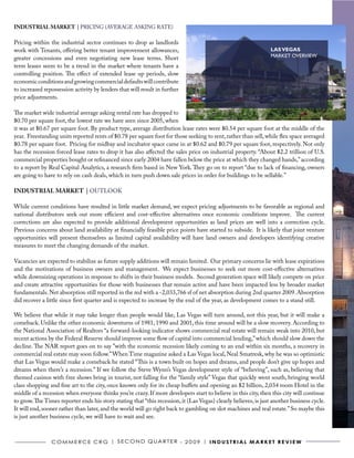INDUSTRIAL MARKET | PRICING (AVERAGE ASKING RATE)

Pricing within the industrial sector continues to drop as landlords
work with Tenants, offering better tenant improvement allowances,                                                LAS VEGAS
greater concessions and even negotiating new lease terms. Short                                                  MARKET OVERVIEW
term leases seem to be a trend in the market where tenants have a
controlling position. The effect of extended lease up periods, slow
economic conditions and growing commercial defaults will contribute
to increased repossession activity by lenders that will result in further
price adjustments.

The market wide industrial average asking rental rate has dropped to
$0.70 per square foot, the lowest rate we have seen since 2005, when
it was at $0.67 per square foot. By product type, average distribution lease rates were $0.54 per square foot at the middle of the
year. Freestanding units reported rents of $0.78 per square foot for those seeking to rent, rather than sell, while flex space averaged
$0.78 per square foot. Pricing for midbay and incubator space came in at $0.62 and $0.79 per square foot, respectively. Not only
has the recession forced lease rates to drop it has also affected the sales price on industrial property. “About $2.2 trillion of U.S.
commercial properties bought or refinanced since early 2004 have fallen below the price at which they changed hands,” according
to a report by Real Capital Analytics, a research firm based in New York. They go on to report “due to lack of financing, owners
are going to have to rely on cash deals, which in turn push down sale prices in order for buildings to be sellable.”

INDUSTRIAL MARKET | OUTLOOK

While current conditions have resulted in little market demand, we expect pricing adjustments to be favorable as regional and
national distributors seek out more efficient and cost-effective alternatives once economic conditions improve. The current
corrections are also expected to provide additional development opportunities as land prices are well into a correction cycle.
Previous concerns about land availability at financially feasible price points have started to subside. It is likely that joint venture
opportunities will present themselves as limited capital availability will have land owners and developers identifying creative
measures to meet the changing demands of the market.

Vacancies are expected to stabilize as future supply additions will remain limited. Our primary concerns lie with lease expirations
and the motivations of business owners and management. We expect businesses to seek out more cost-effective alternatives
while downsizing operations in response to shifts in their business models. Second generation space will likely compete on price
and create attractive opportunities for those with businesses that remain active and have been impacted less by broader market
fundamentals. Net absorption still reported in the red with a -2,033,766 sf of net absorption during 2nd quarter 2009. Absorption
did recover a little since first quarter and is expected to increase by the end of the year, as development comes to a stand still.

We believe that while it may take longer than people would like, Las Vegas will turn around, not this year, but it will make a
comeback. Unlike the other economic downturns of 1981, 1990 and 2001, this time around will be a slow recovery. According to
the National Association of Realtors “a forward-looking indicator shows commercial real estate will remain weak into 2010, but
recent actions by the Federal Reserve should improve some flow of capital into commercial lending,” which should slow down the
decline. The NAR report goes on to say ”with the economic recession likely coming to an end within six months, a recovery in
commercial real estate may soon follow.” When Time magazine asked a Las Vegas local, Neal Smatresk, why he was so optimistic
that Las Vegas would make a comeback he stated “This is a town built on hopes and dreams, and people don’t give up hopes and
dreams when there’s a recession.” If we follow the Steve Wynn’s Vegas development style of “believing”, such as, believing that
themed casinos with free shows bring in tourist, not falling for the “family style” Vegas that quickly went south, bringing world
class shopping and fine art to the city, once known only for its cheap buffets and opening an $2 billion, 2,034 room Hotel in the
middle of a recession when everyone thinks you’re crazy. If more developers start to believe in this city, then this city will continue
to grow. The Times reporter ends his story stating that “this recession, it (Las Vegas) clearly believes, is just another business cycle.
It will end, sooner rather than later, and the world will go right back to gambling on slot machines and real estate.” So maybe this
is just another business cycle, we will have to wait and see.



                C o m m e r C e C r G | S e C o N D Q ua r t e r - 2 0 0 9 | I N D U S T R I A L m A R k e T R e v I e w
 